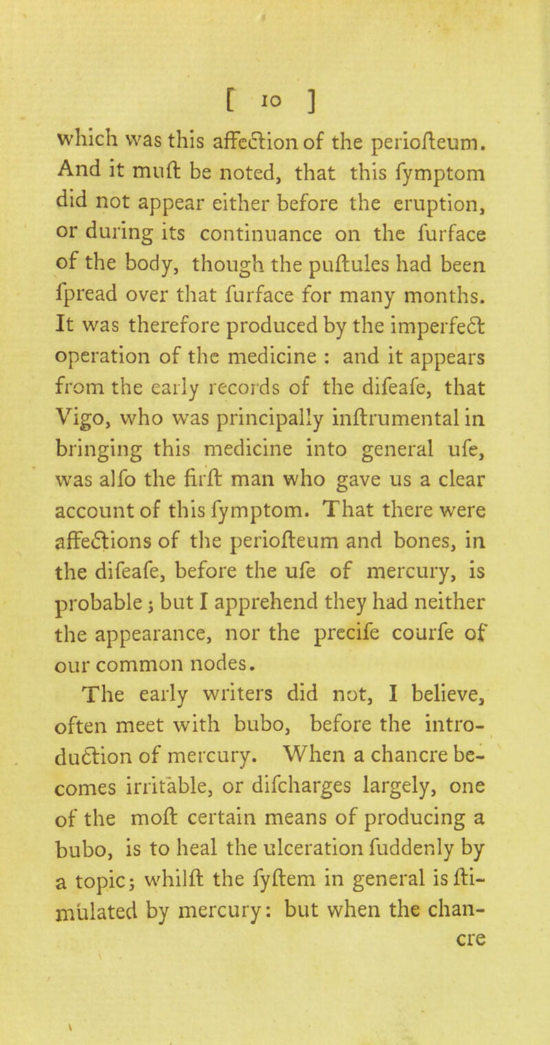 which was this affection of the periofleum. And it muff be noted, that this fymptom did not appear either before the eruption, or during its continuance on the furface of the body, though the puftules had been fpread over that furface for many months. It was therefore produced by the imperfeCt operation of the medicine : and it appears from the early records of the difeafe, that Vigo, who was principally inftrumental in bringing this medicine into general ufe, was alfo the firft man who gave us a clear account of this fymptom. That there were affections of the periofleum and bones, in the difeafe, before the ufe of mercury, is probable ; but I apprehend they had neither the appearance, nor the precife courfe of our common nodes. The early writers did not, I believe, often meet with bubo, before the intro- duction of mercury. When a chancre be- comes irritable, or difeharges largely, one of the moil certain means of producing a bubo, is to heal the ulceration fuddenly by a topics whilfl the fyftem in general isfti- mulated by mercury: but when the chan- cre