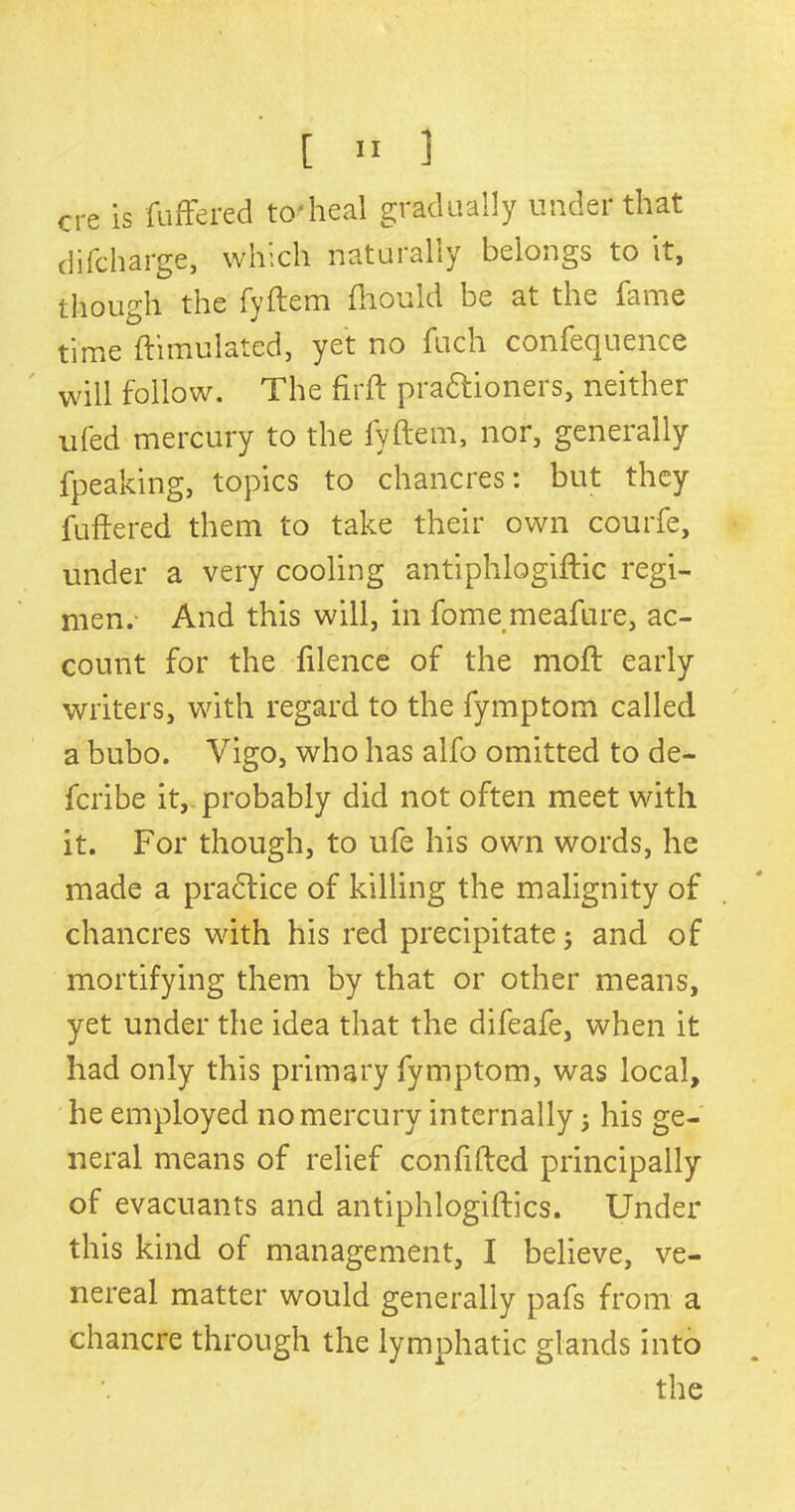 ere is differed to-heal gradually under that di(charge, which naturally belongs to it, though the fyftem (hould be at the fame time ftimulated, yet no fuch confequence will follow. The firft pra&ioners, neither ufed mercury to the fyftem, nor, generally fpeaking, topics to chancres: but they buffered them to take their own courfe, under a very cooling antiphlogiftic regi- men. And this will, in fome meafure, ac- count for the filence of the moft early writers, with regard to the fymptom called a bubo. Vigo, who has alfo omitted to de- feribe it,, probably did not often meet with it. For though, to ufe his own words, he made a practice of killing the malignity of chancres with his red precipitate; and of mortifying them by that or other means, yet under the idea that the difeafe, when it had only this primary fymptom, was local, he employed no mercury internally 5 his ge- neral means of relief confifted principally of evacuants and antiphlogiftics. Under this kind of management, I believe, ve- nereal matter would generally pafs from a chancre through the lymphatic glands into the