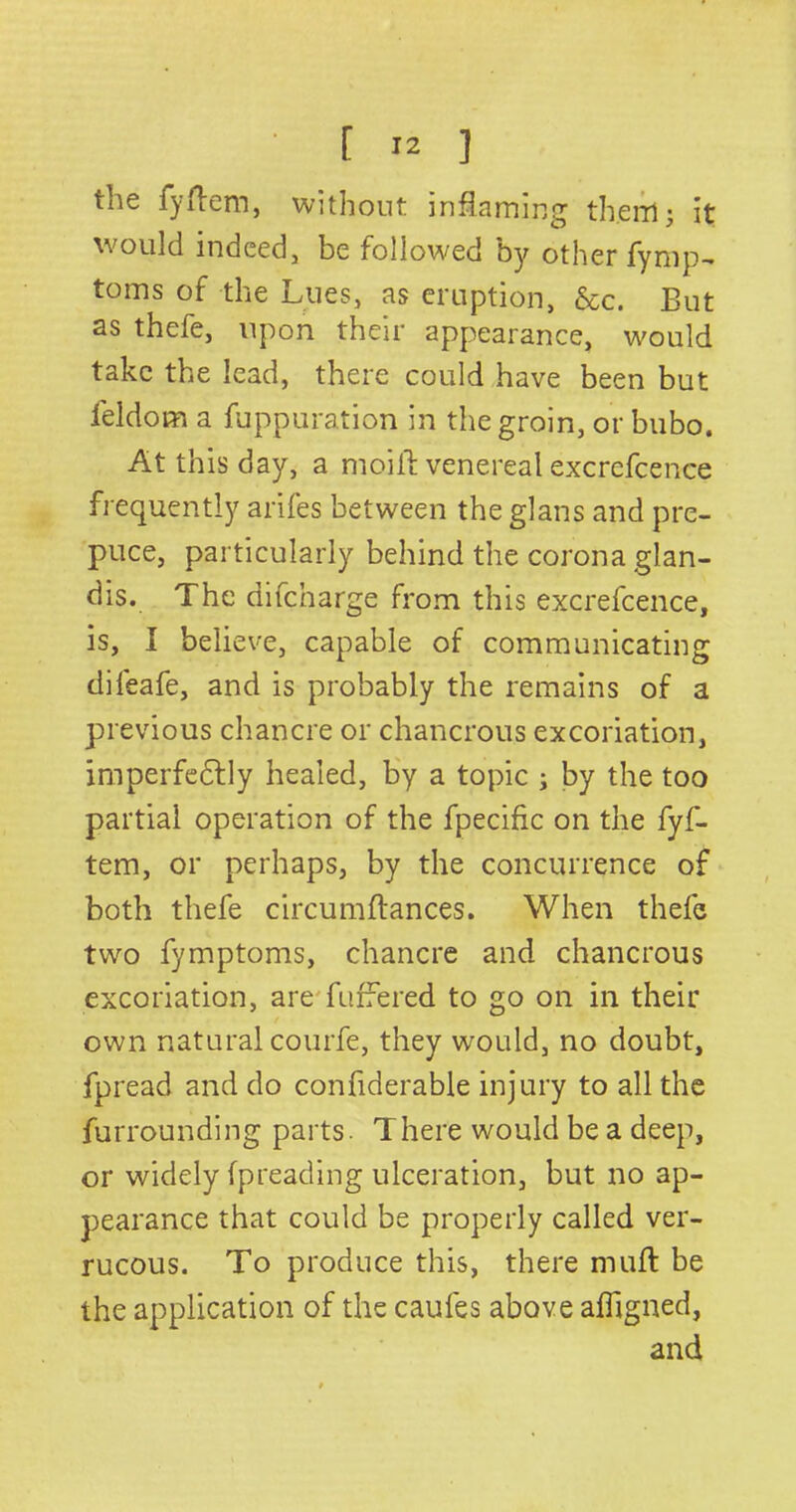 the fyftem, without inflaming them 3 it would indeed, be followed by other fymp- toms of the Lues, as eruption, &c. But as thefe, upon their appearance, would take the lead, there could have been but feldom a fuppuration in the groin, or bubo. At this day, a moifl venereal excrefcence frequently arifes between the glans and pre- puce, particularly behind the corona glan- dis. The difcharge from this excrefcence, is, I believe, capable of communicating dileafe, and is probably the remains of a previous chancre or chancrous excoriation, imperfectly healed, by a topic ; by the too partial operation of the fpecific on the fyf- tem, or perhaps, by the concurrence of both thefe circumftances. When thefe two fymptoms, chancre and chancrous excoriation, are buffered to go on in their own natural courfe, they would, no doubt, fpread and do confiderable injury to all the furrounding parts. There would be a deep, or widely fpreading ulceration, but no ap- pearance that could be properly called ver- rucous. To produce this, there muff be the application of the caufes above afligned, and