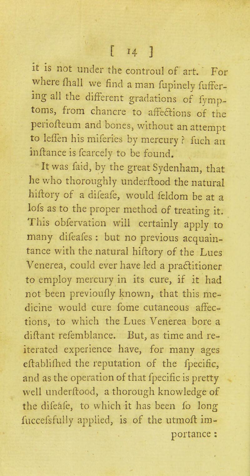 it is not under the controul of art. For where (hall we find a man fupinely fuffer- ing all the different gradations of fymp- toms, from chancre to affections of the periofteum and bones, without an attempt to leffen his miferies by mercury ? fuch an inftance is fcarcely to be found. It was faid, by the great Sydenham, that he who thoroughly underflood the natural hiftory of a difeafe, would feldom be at a lofs as to the proper method of treating it. This obfervation will certainly apply to many difeafes : but no previous acquain- tance with the natural hiftory of the Lues Venerea, could ever have led a pradlitioner to employ mercury in its cure, if it had not been previoufly known, that this me- dicine would cure fome cutaneous affec- tions, to which the Lues Venerea bore a diflant refemblance. But, as time and re- iterated experience have, for many ages eftablifhed the reputation of the fpecific, and as the operation of that fpecific is pretty well underitood, a thorough knowledge of the difekfe, to which it has been fo long fuccefsfully applied, is of the utmoft im- portance :