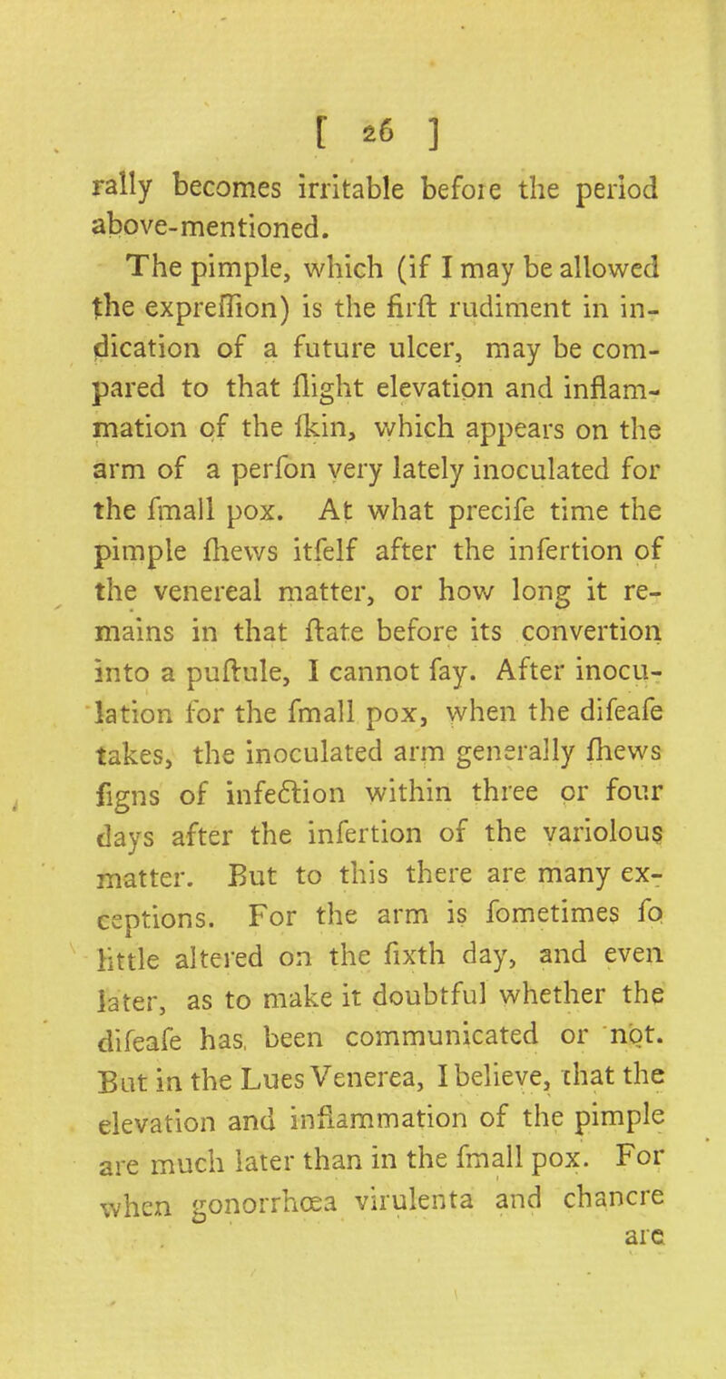 rally becomes irritable befoie the period above-mentioned. The pimple, which (if I may be allowed the expreffion) is the firft rudiment in in- dication of a future ulcer, may be com- pared to that flight elevation and inflam- mation of the fkin, which appears on the arm of a perfon very lately inoculated for the final 1 pox. At what precife time the pimple fhews itfelf after the infertion of the venereal matter, or how long it re- mains in that ft ate before its convertion into a puftule, I cannot fay. After inocu- lation for the fmall pox, when the difeafe takes, the inoculated arm generally fhews figns of infedtion within three or four days after the infertion of the variolous matter. But to this there are many ex- ceptions. For the arm is fometimes fo little altered on the fixth day, and even later, as to make it doubtful whether the difeafe has, been communicated or not. But in the Lues Venerea, I believe, chat the elevation and inflammation of the pimple are much later than in the fmall pox. For when gonorrhoea virulenta and chancre are V* —