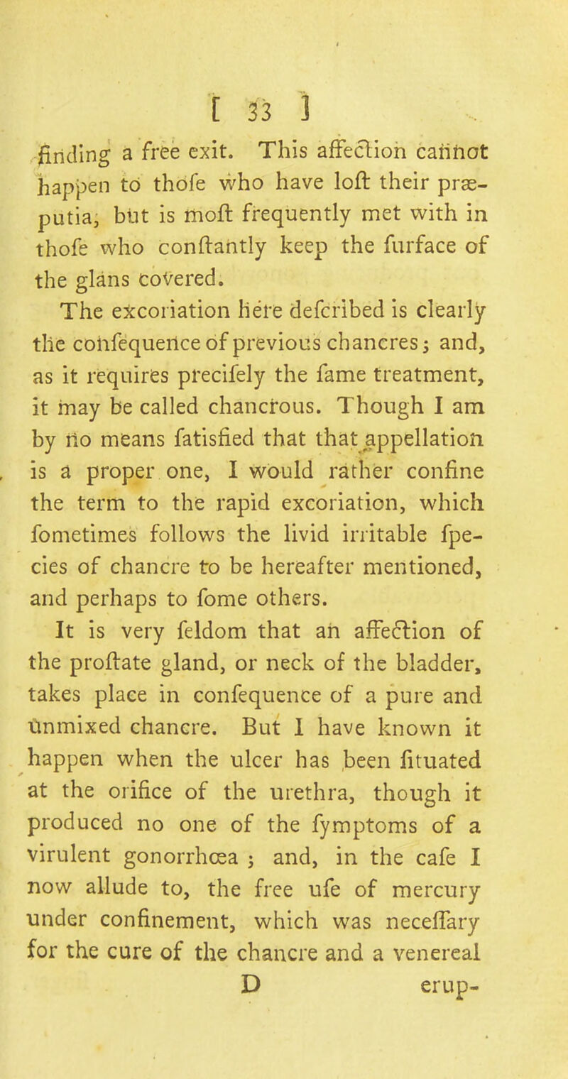 finding a free exit. This affection cannot happen to thofe who have loft their prae- putia, blit is moft frequently met with in thofe who conftantly keep the furface of the glans covered. The excoriation here defcribed is clearly the cohfequeilce of previous chancres 5 and, as it requires precifely the fame treatment, it may be called chancrous. Though I am by no means fatisfied that that appellation is a proper one, I would rather confine the term to the rapid excoriation, which fometimes follows the livid irritable fpe- cies of chancre to be hereafter mentioned, and perhaps to fome others. It is very feldom that an affedftion of the proftate gland, or neck of the bladder, takes place in confequence of a pure and unmixed chancre. But I have known it happen when the ulcer has been fituated at the orifice of the urethra, though it produced no one of the fymptoms of a virulent gonorrhoea ; and, in the cafe I now allude to, the free ufe of mercury under confinement, which was neceffary for the cure of the chancre and a venereal D erup-