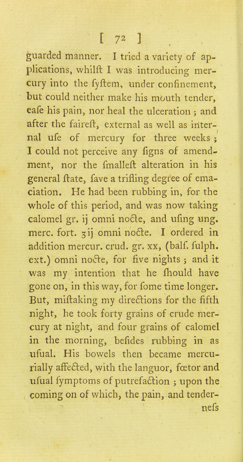 I guarded manner. I tried a variety of ap- plications, whilft I was introducing mer- cury into the fyftem, under confinement, but could neither make his mouth tender, eafe his pain, nor heal the ulceration ; and after the faireft, external as well as inter- nal ufe of mercury for three weeks ; I could not perceive any figns of amend- ment, nor the fmalleft alteration in his general ftate, fave a trifling degree of ema- ciation. He had been rubbing in, for the whole of this period, and was now taking calomel gr. ij omni node, and ufing ung. mere. fort. 5ij omni node. I ordered in addition mercur. crud. gr. xx, (balf. fulph. ext.) omni node, for five nights j and it was my intention that he fhould have gone on, in this way, for fome time longer. But, miftaking my diredions for the fifth night, he took forty grains of crude mer- cury at night, and four grains of calomel in the morning, befides rubbing in as ufual. His bowels then became mercu- rially affeded, with the languor, foetor and ufual fymptoms of putrefadion 5 upon the coming on of which, the pain, and tender- nefs