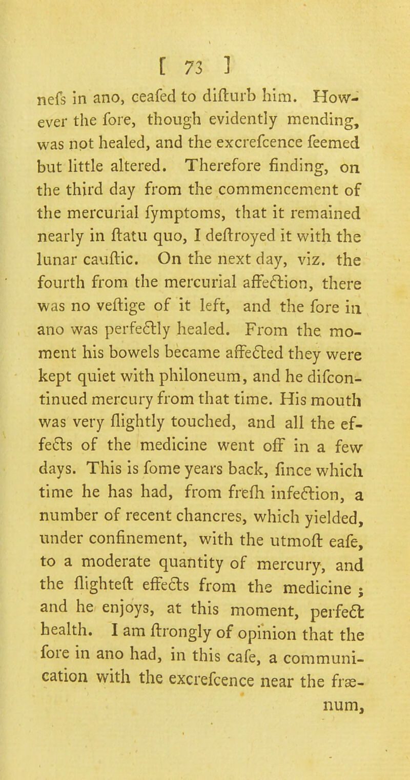 nefs in ano, ceafed to difturb him. How- ever the fore, though evidently mending, was not healed, and the excrefcence feemed but little altered. Therefore finding, on the third day from the commencement of the mercurial fymptoms, that it remained nearly in ftatu quo, I deflroyed it with the lunar cauftic. On the next day, viz. the fourth from the mercurial affection, there was no veftige of it left, and the fore in ano was perfectly healed. From the mo- ment his bowels became affedted they were kept quiet with philoneum, and he difcon- tinued mercury from that time. His mouth was very flightly touched, and all the ef- fedts of the medicine went off in a few days. This is fome years back, fince which time he has had, from frefh infection, a number of recent chancres, which yielded, under confinement, with the utmoft eafe, to a moderate quantity of mercury, and the flighted effects from the medicine ; and he enjoys, at this moment, perfedt health. I am ftrongly of opinion that the foie in ano had, in this cafe, a communi- cation with the excrefcence near the frae- num,