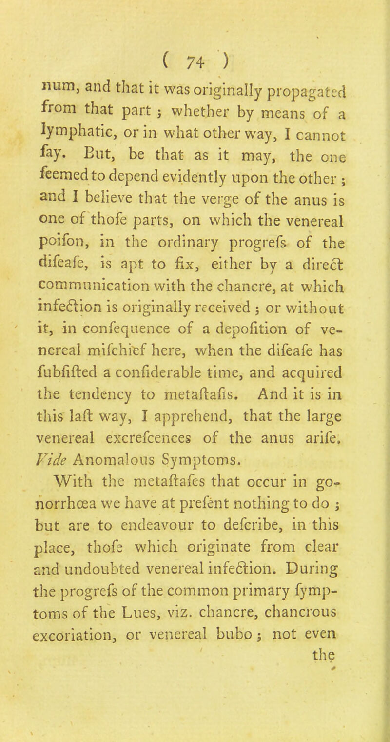 mim3 and that it was originally propagated from that part $ whether by means of a lymphatic, or in what other way, I cannot fay. But, be that as it may, the one feemedto depend evidently upon the other ; and I believe that the verge of the anus is one of thofe parts, on which the venereal poifon, in the ordinary progrefs of the difeafe, is apt to fix, either by a direct communication with the chancre, at which infe&ion is originally received ; or without it, in confequence of a depofition of ve- nereal mifehi'ef here, when the difeafe has fubfifled a confiderable time, and acquired the tendency to metafiafis. And it is in this laft way, I apprehend, that the large venereal excrefcences of the anus arife. Vide Anomalous Symptoms. With the metaftafes that occur in go- norrhoea we have at prelent nothing to do ; but are to endeavour to deferibe, in this place, thofe which originate from clear and undoubted venereal infeftion. During the progrefs of the common primary fymp- toms of the Lues, viz. chancre, chancrous excoriation, or venereal bubo; not even the