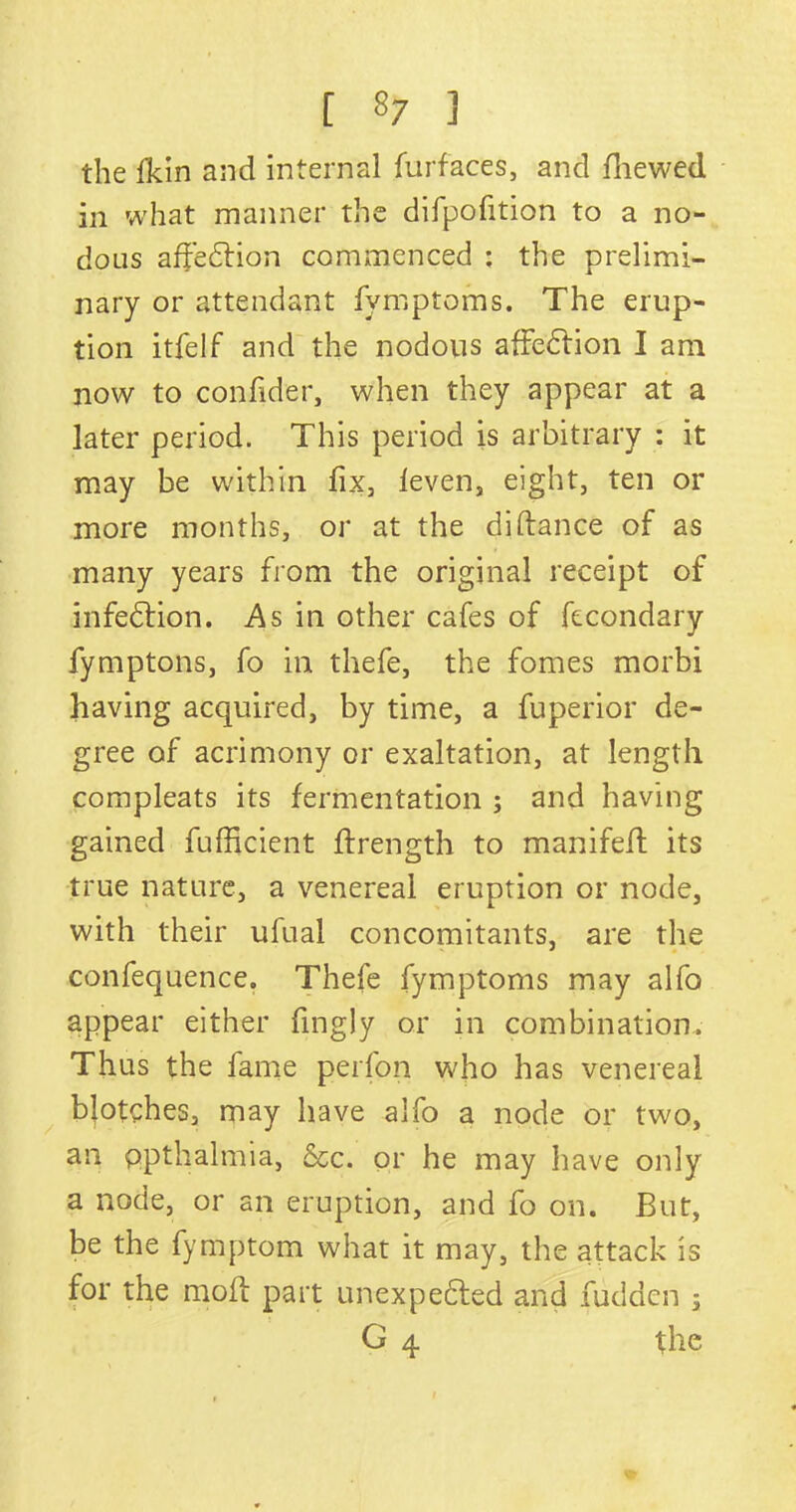 [ «7 ] the fkin and internal furfaces, and fhewed in what manner the difpofition to a no- dous affedlion commenced : the prelimi- nary or attendant fymptoms. The erup- tion itfelf and the nodous affeClion I am now to confider, when they appear at a later period. This period is arbitrary : it may be within fix, leven, eight, ten or more months, or at the didance of as many years from the original receipt of infection. As in other cafes of fecondary fymptons, fo in thefe, the fomes morbi having acquired, by time, a fuperior de- gree of acrimony or exaltation, at length compleats its fermentation ; and having gained fufficient ftrength to manifed its true nature, a venereal eruption or node, with their ufual concomitants, are the confequence. Thefe fymptoms may alfo appear either fingly or in combination. Thus the fame perfon who has venereal blotches, may have alfo a node or two, an ppthalmia, See. or he may have only a node, or an eruption, and fo on. But, be the fymptom what it may, the attack is for the mod part unexpected and hidden ; G 4 the