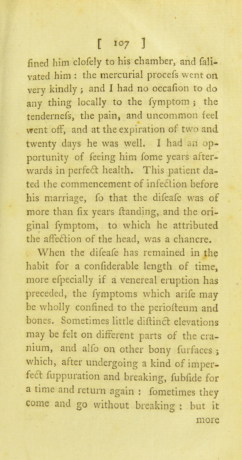 fined him clofely to his chamber, and fali- vated him : the mercurial procefs went on very kindly; and I had no occafion to do any thing locally to the fymptom ; the tendernefs, the pain, and uncommon feel went off, and at the expiration of two and twenty days he was well. I had an op- portunity of feeing him fome years after- wards in perfedt health. This patient da- ted the commencement of infedtion before his marriage, fo that the difeafe was of more than fix years (landing, and the ori- ginal fymptom, to which he attributed the affedtion of the head, was a chancre. When the difeafe has remained in the habit for a confiderable length of time, more efpecially if a venereal eruption has preceded, the fymptoms which arife may be wholly confined to the periofteum and bones. Sometimes little diftinct elevations may be felt on different parts of the cra- nium, and alfo on other bony furfaces ; which, after undergoing a kind of imper- fect fuppuration and breaking, fubfide for a time and return again : fometimes they come and go without breaking : but it more