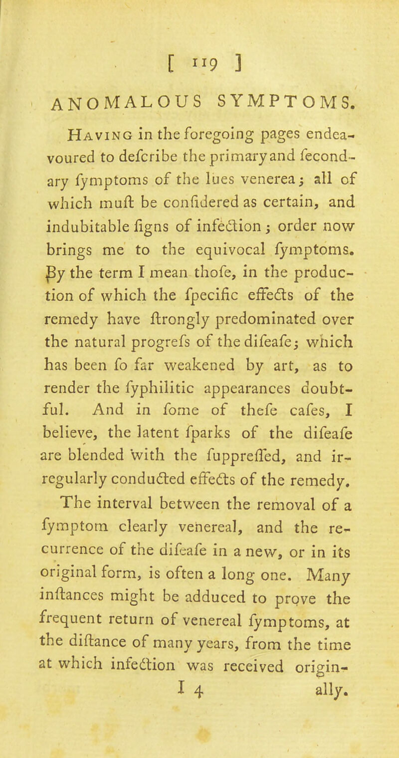 anomalous symptoms. Having in the foregoing pages endea- voured to defcribe the primary and fecond- ary fymptoms of the lues venerea; all of which mud; be conddered as certain, and indubitable dgns of infection; order now brings me to the equivocal fymptoms. J3y the term I mean thofe, in the produc- tion of which the fpecific effects of the remedy have flrongly predominated over the natural progrefs of the difeafe; wiiich has been fo far weakened by art, as to render the fyphilitic appearances doubt- ful. And in fome of thefe cafes, I believe, the latent fparks of the difeafe are blended with the fuppreffed, and ir- regularly conducted effedts of the remedy. The interval between the removal of a fymptom clearly venereal, and the re- currence of tne difeafe in a new, or in its original form, is often a long one. Many inftances might be adduced to prove the frequent return of venereal fymptoms, at the diftance of many years, from the time at which infection was received origin- I 4 ally.