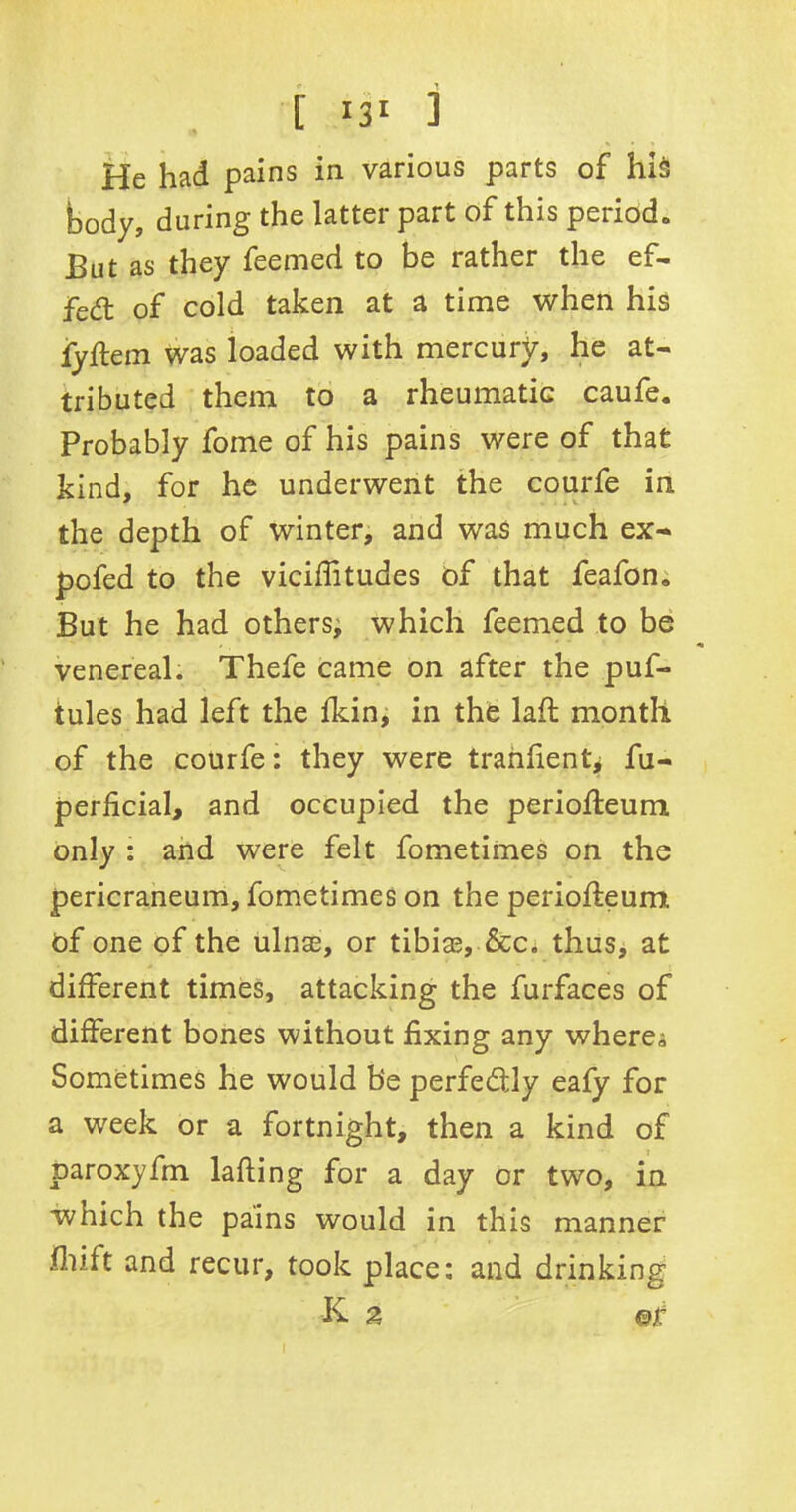 body, during the latter part of this period- But as they feemed to be rather the ef- fect of cold taken at a time when his fyftem was loaded with mercury, he at- tributed them to a rheumatic caufe. Probably fome of his pains were of that kind, for he underwent the courfe in the depth of winter, and was much ex- pofed to the viciffitudes of that feafon. But he had others, which feemed to be venereal. Thefe came on after the puf- tules had left the fkin, in the lad month of the courfe: they were tranfientj fu- perficial, and occupied the periofleum. only : and were felt fometimes on the pericraneum, fometimes on the periodeum Of one of the ulnae, or tibiae, &c. thus, at different times, attacking the furfaces of different bones without fixing any where^ Sometimes he would be perfectly eafy for a week or a fortnight, then a kind of paroxyfm lading for a day or two, in which the pains would in this manner fhift and recur, took place: and drinking K. a ©r