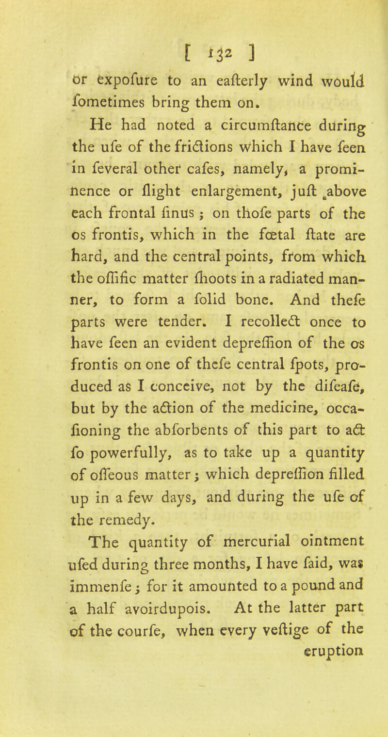 or fcxpofure to an eafterly wind would fometimes bring them on. He had noted a circumftance during the ufe of the fridions which I have feen in feveral other cafes, namely, a promi- nence or flight enlargement, juft Babove each frontal finus j on thofe parts of the os frontis, which in the foetal ftate are hard, and the central points, from which the oflific matter fhoots in a radiated man- ner, to form a folid bone. And thefe parts were tender. I recoiled; once to have feen an evident depreffion of the os frontis on one of thefe central fpots, pro- duced as I conceive, not by the difeafe, but by the adion of the medicine, occa- fioning the abforbents of this part to ad: fo powerfully, as to take up a quantity of ofleous matter j which depreflion filled up in a few days, and during the ufe of the remedy. The quantity of mercurial ointment ufed during three months, I have faid, was immenfe; for it amounted to a pound and a half avoirdupois. At the latter part of the courfe, when every veftige of the eruption