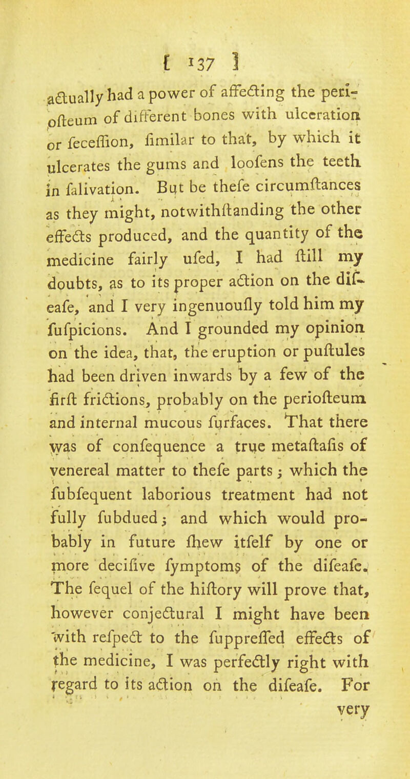 [ *37 1 actually had a power of affefling the peri- ofteum of different bones with ulceration or feceffion, fimilar to that, by which it ulcerates the gums and loofens the teeth in falivation. But be thefe circumftances as they might, notwithstanding the other effects produced, and the quantity of the medicine fairly ufed, I had flill my doubts, as to its proper adtion on the dif- eafe, and I very ingenuoufly told him. my fufpicions. And I grounded my opinion, on the idea, that, the eruption or puftules had been driven inwards by a few of the hrft fridtions, probably on the periofleum and internal mucous fyrfaces. That there \yas of confequence a true metaftalis of venereal matter to thefe parts; which the fubfequent laborious treatment had not fully fubdued j and which would pro- bably in future fhew itfelf by one or more decifive fymptoms of the difeafe. The fequel of the hiflory will prove that, however conjedtural I might have been With reipect to the fuppreffed effedts of the medicine, I was perfedtly right with Regard to its adtion on the difeafe. For very