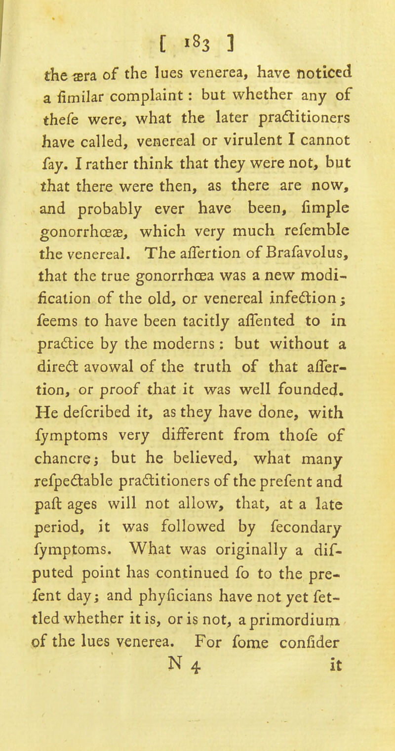 [ >83 3 the #ra of the lues venerea, have noticed a fimilar complaint: but whether any of thefe were, what the later practitioners have called, venereal or virulent I cannot fay. I rather think that they were not, but that there were then, as there are now, and probably ever have been, hmple gonorrhoeas, which very much refemble the venereal. The affertion of Brafavolus, that the true gonorrhoea was a new modi- fication of the old, or venereal infection - feems to have been tacitly alfented to in practice by the moderns : but without a direCt avowal of the truth of that affer- tion, or proof that it was well founded. He defcribed it, as they have done, with fymptoms very different from thofe of chancre; but he believed, what many refpeCtable practitioners of the prefent and paft ages will not allow, that, at a late period, it was followed by fecondary fymptoms. What was originally a dis- puted point has continued fo to the pre- fent day; and phyficians have not yet fet- tled whether it is, or is not, aprimordium of the lues venerea. For fome confider