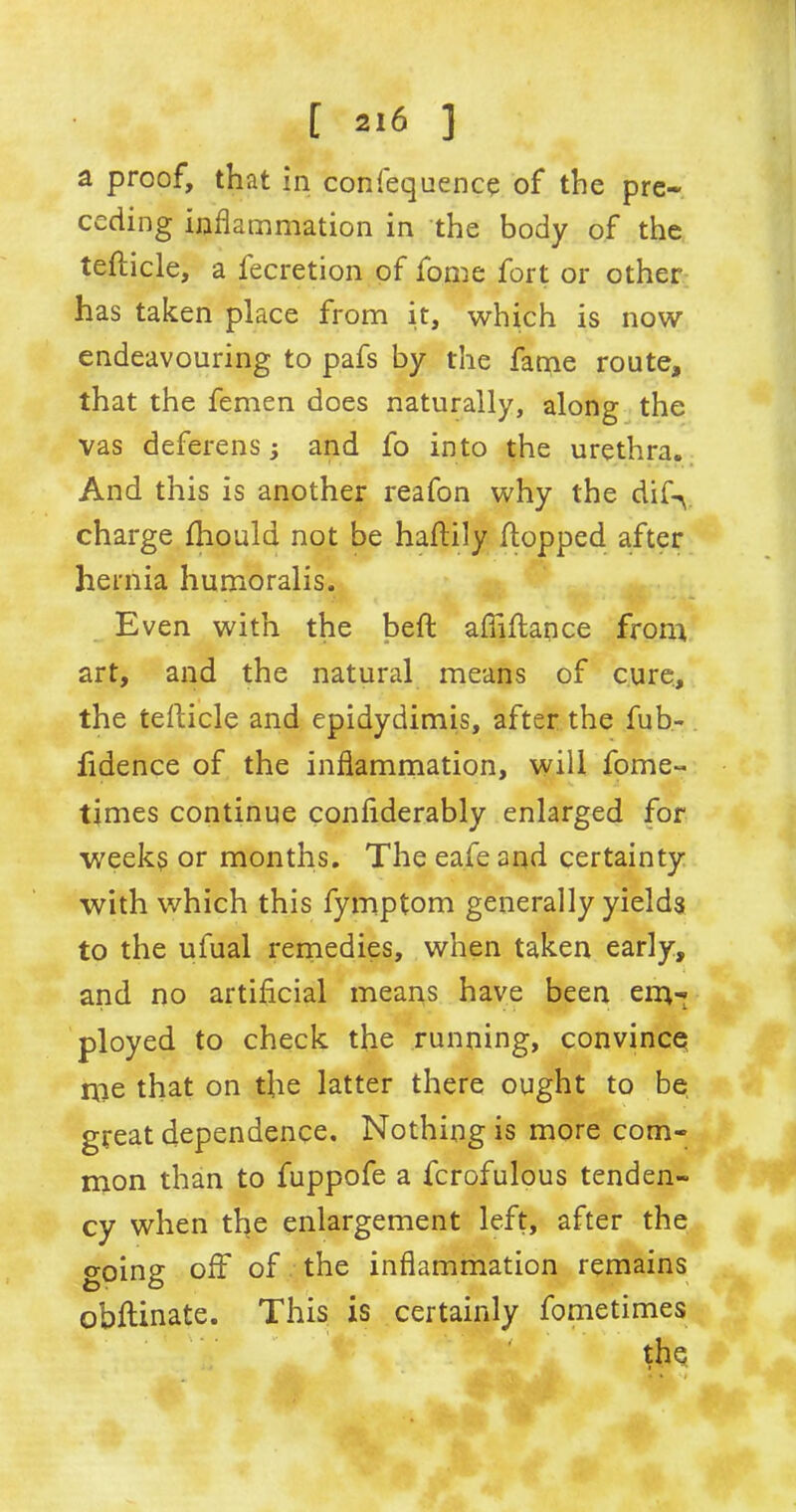 a proof, that in confequence of the pre- ceding inflammation in the body of the tefiicle, a fecretion of fome fort or other has taken place from it, which is now endeavouring to pafs by the fame route* that the femen does naturally, along the vas deferens; and fo into the urethra. And this is another reafon why the dif-y charge fiiould not be hafiily flopped after hernia humoralis. Even with the belt afiifiance from art, and the natural means of cure, the tefiicle and epidydimis, after the fub- fidence of the inflammation, will fome- times continue conflderably enlarged for weeks or months. The eafe and certainty with which this fymptom generally yields to the ufual remedies, when taken early, and no artificial means have been em- ployed to check the running, convince me that on the latter there ought to be great dependence. Nothing is more com- mon than to fuppofe a fcrofulous tenden- cy when the enlargement left, after the going off of the inflammation remains obftinate. This is certainly fometimes the ejr- J :VJ t*. 44