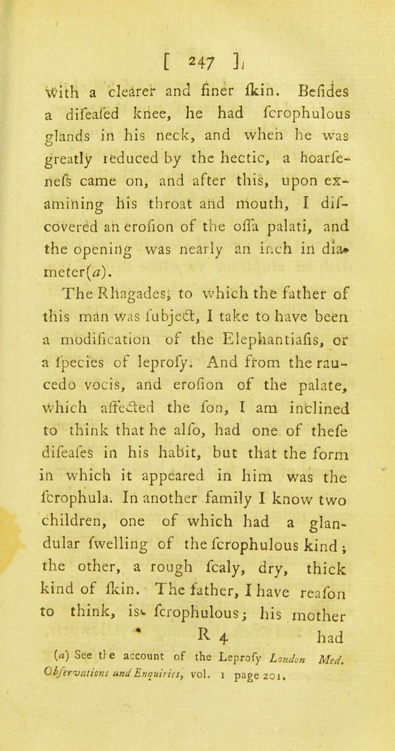 [ 2 47 L With a clearer and finer Ikin. Befides a difeafed knee, he had fcrophulous glands in his neck, and when he was greatly reduced by the hectic, a hoarfe- nefs came on, and after this, upon ex- amining his throat and mouth, I dif- covered an erofion of the ofia palati, and the opening was nearly an inch in dia* meter(tf). The RhagadeSj to which the father of this man was l'ubjedt, I take to have been a modification of the Elephantiafis, or a lpecies of leprofy. And from the rau- cedo vocis, and erofion of the palate, which aifcdled the fon, I am inclined to think that he alfo, had one of thefe difeafes in his habit, but that the form in which it appeared in him was the lcrophula. In another family I know two children, one of which had a glan- dular fwelling of the fcrophulous kind ; the other, a rough fcaly, dry, thick kind of Ikin. The father, I have reafon to think, isv fcrophulous; his mother ^ 4 had {a) See t?e account of the Leprofy London Med. Gbfervaliom undEnquiries, vol, i page20i.