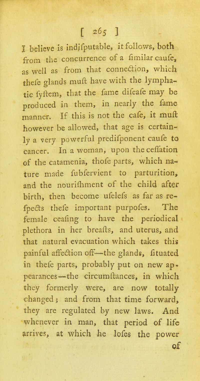 [2 65 ] I believe is indifputable, it follows, both from the concurrence of a fimilar caufe, as well as from that connection, which thefe glands mud have with the lympha- tic fydem, that the fame difeafe may be produced in them, in nearly the fame manner. If this is not the cafe, it mull however be allowed, that age is certain- ly a very powerful predifponent caufe to cancer. In a woman, upon theceffation of the catamenia, thofe parts, which na- ture made fubfervient to parturition, and the nourishment of the child after birth, then become ufelefs as far as re- fpeCts thefe important purpofes. The female ceafing to have the periodical plethora in her breads, and uterus, and that natural evacuation which takes this painful affeCtion off—the glands, fituated in thefe parts, probably put on new ap- pearances—the circumdances, in which they formerly were, are now totally changed; and from that time forward, they are regulated by new laws. And whenever in man, that period of life arrives, at which he lofes the power of