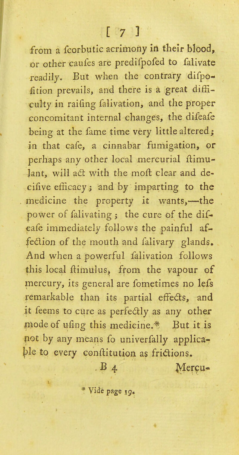 from a fcorbutic acrimony in their blood, or other caufes are predifpofed to falivate readily. But when the contrary difpo- fition prevails, and there is a great diffi- culty in railing falivation, and the proper concomitant internal changes, the difeafe being at the fame time very little altered; in that cafe, a cinnabar fumigation, or perhaps any other local mercurial Stimu- lant, will adt with the mod; clear and de- cifve efficacy; and by imparting to the medicine the property it wants,—the power of falivating ; the cure of the dif- eafe immediately follows the painful af- fedlion of the mouth and falivary glands. And when a powerful falivation follows this local Stimulus, from the vapour of mercury, its general are fometimes no lefs remarkable than its partial effedts, and it feems to cure as perfedtly as any other mode of uf ng this medicine.* But it is not by any means fo univerfally applica- ble to every constitution as fridtions. B 4 jVlercu- * Vide page jg.