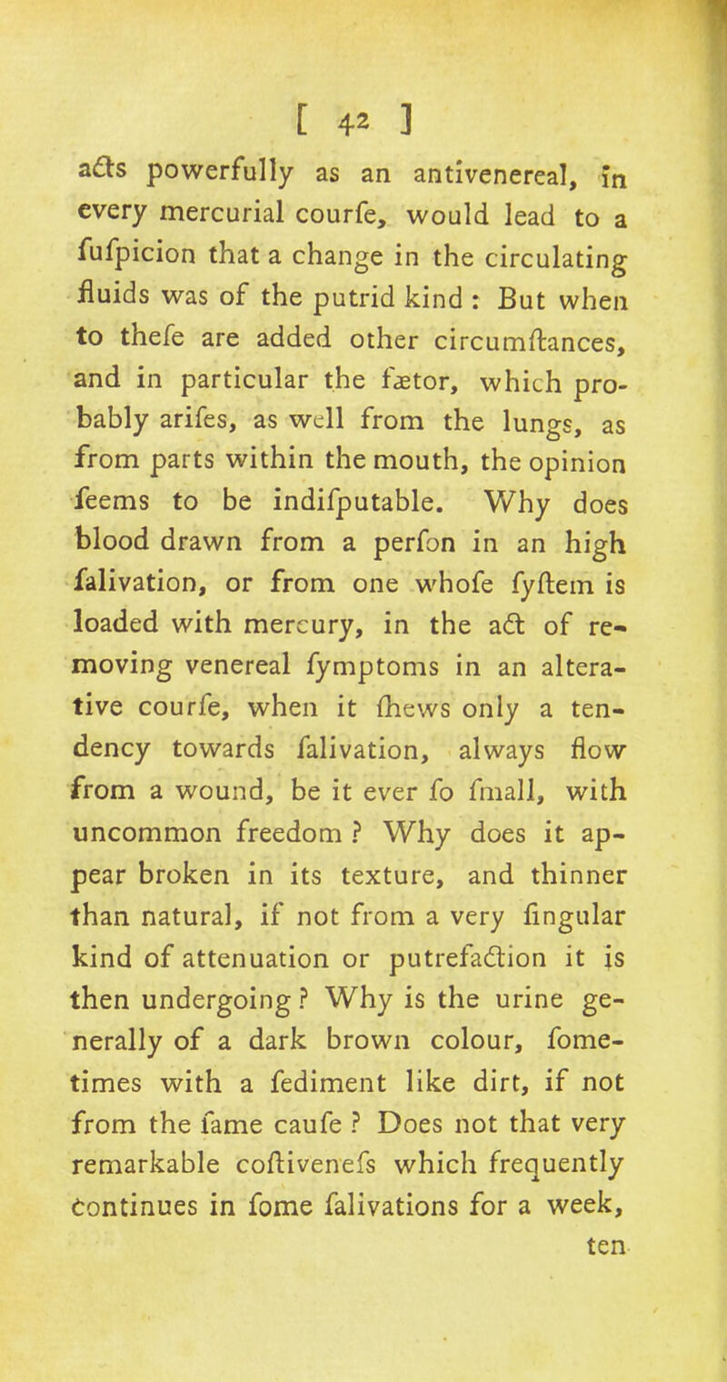 a£ts powerfully as an antivenereal, in every mercurial courfe, would lead to a fufpicion that a change in the circulating fluids was of the putrid kind : But when to thefe are added other circumftances, and in particular the fetor, which pro- bably arifes, as well from the lungs, as from parts within the mouth, the opinion feems to be indifputable. Why does blood drawn from a perfon in an high falivation, or from one whofe fyftem is loaded with mercury, in the ad of re- moving venereal fymptoms in an altera- tive courfe, when it (hews only a ten- dency towards falivation, always flow from a wound, be it ever fo fmall, with uncommon freedom ? Why does it ap- pear broken in its texture, and thinner than natural, if not from a very fingular kind of attenuation or putrefadion it is then undergoing ? Why is the urine ge- nerally of a dark brown colour, fome- times with a fediment like dirt, if not from the fame caufe ? Does not that very remarkable coftivenefs which frequently Continues in fome falivations for a week. ten