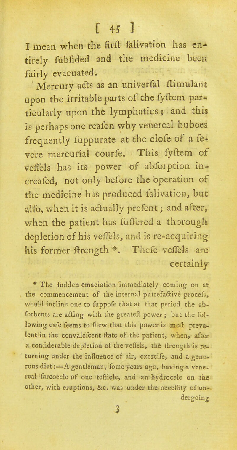 I mean when the firft falivation has en- tirely fubfided and the medicine been fairly evacuated. Mercury ads as an univerfal ftimulant upon the irritable parts of the fyftem par- ticularly upon the lymphatics; and this is perhaps one reafon why venereal buboes frequently fuppurate at the clofe of a fe- vere mercurial courfe. This fyftem of veftels has its power of abforption in- creafed, not only before the operation of the medicine has produced falivation, but alfo, when it is adually prefent; and after, when the patient has fuftered a thorough depletion of his veftels, and is re-acquiring his former ftrength Thefe veftels are certainly * The fudden emaciation immediately coming on at the commencement of the internal putrefa&ive procefs, would incline one to fuppofe that at that period the ab- forbents are aiding with the greateft power ; but the fol- lowing cafe feems to fhew that this power is mod: preva- lent in the convalefcent date of the patient, when, after a confiderable depletion of the veftels, the ftrength is re- turning under the influence of air, exercife, and a gene- rous diet:—A gentleman, fome years ago, having a vene- real farcocele of one tefticle, and an hydrocele on the other, with eruptions, &c. was under the necefiity of un- dergoing 3