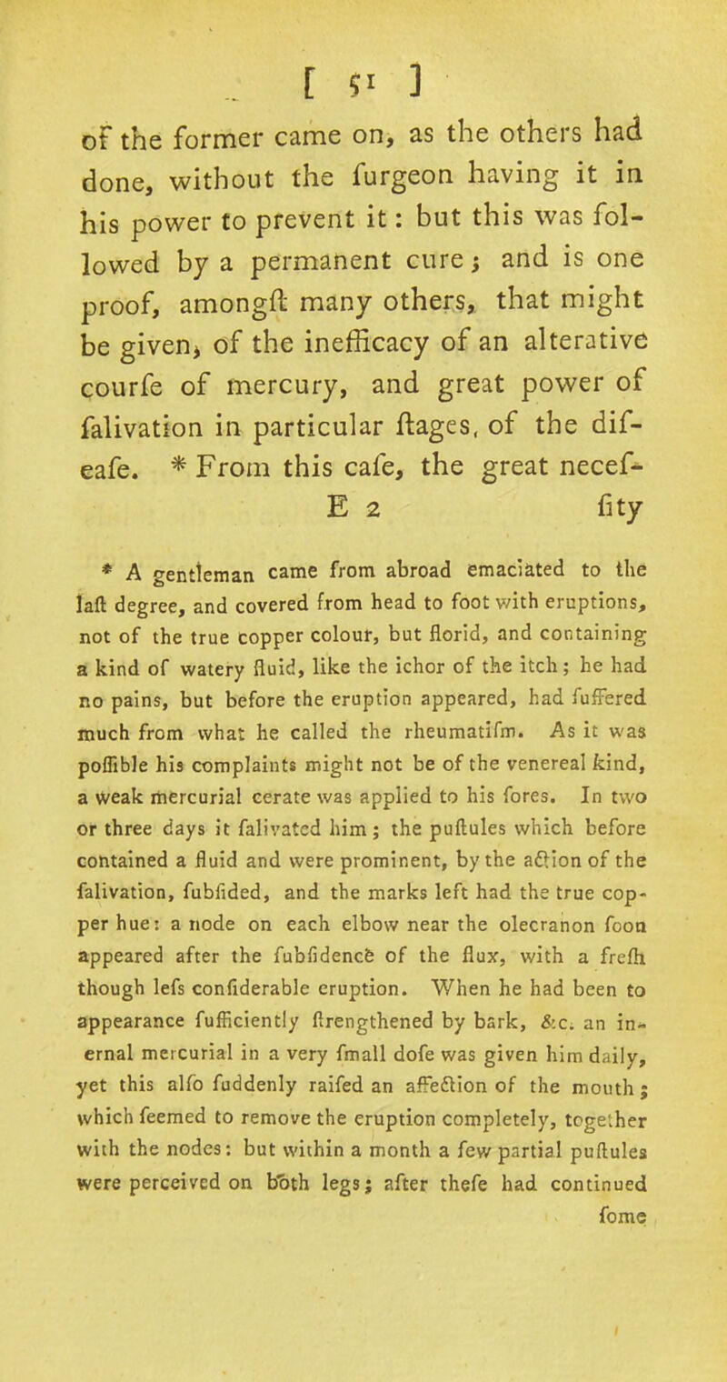 of the former came on, as the others had done, without the furgeon having it in his power to prevent it: but this was fol- lowed by a permanent cure; and is one proof, amongft many others, that might be given* of the inefficacy of an alterative courfe of mercury, and great power of falivation in particular ftages, of the dif- eafe. * From this cafe, the great necef- E 2 fity * A gentleman came from abroad emaciated to the laft degree, and covered from head to foot v/ith eruptions, not of the true copper colour, but florid, and containing a kind of watery fluid, like the ichor of the itch; he had no pains, but before the eruption appeared, had fuffered much from what he called the rheumatifm. As it was poflible his complaints might not be of the venereal kind, a weak mercurial cerate was applied to his fores. In two or three days it falivated him ; the puftules which before contained a fluid and were prominent, by the aftion of the falivation, fubfided, and the marks left had the true cop- per hue: a node on each elbow near the olecranon foon appeared after the fublidencfe of the flux, with a frefli though lefs confiderable eruption. When he had been to appearance fufficiently ftrengthened by bark, &c. an in- ernal mercurial in a very fmall dofe was given him daily, yet this alfo fuddenly raifed an afleftion of the mouth ; which feemed to remove the eruption completely, together with the nodes: but within a month a few partial puflules were perceived on both legs; after thefe had continued fome