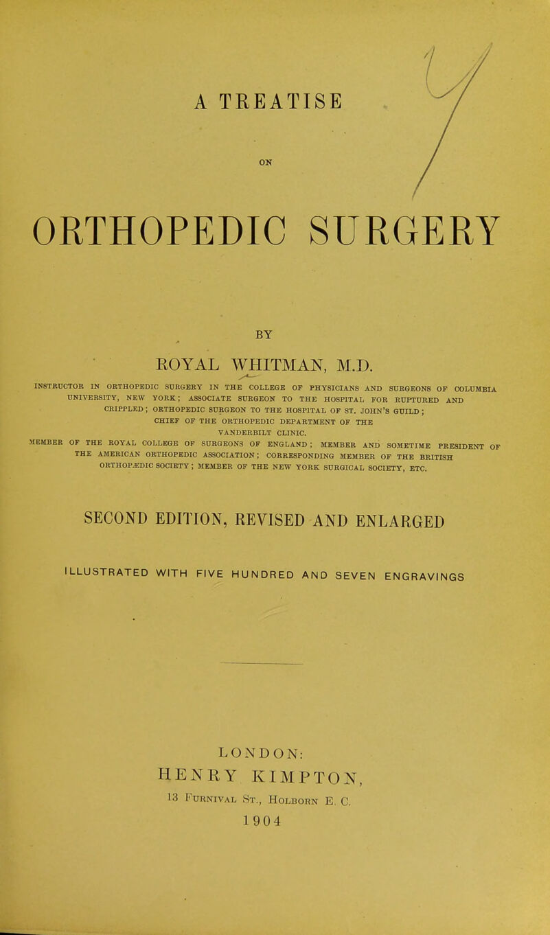 A TREATISE ON ORTHOPEDIC SURGERY BY ROYAL WHITMAN, M.D. INSTRUCTOR IN ORTHOPEDIC SURGERY IN THE COLLEGE OF PHYSICIANS AND SURGEONS OF COLUMBIA UNIVERSITY, NEW YORK; ASSOCIATE SURGEON TO THE HOSPITAL FOR RUPTURED AND CRIPPLED ; ORTHOPEDIC SURGEON TO THE HOSPITAL OF ST. JOHN'S GUILD ; CHIEF OF THE ORTHOPEDIC DEPARTMENT OF THE VANDERBILT CLINIC. MEMBER OF THE ROYAL COLLEGE OF SURGEONS OF ENGLAND ; MEMBER AND SOMETIME PRESIDENT OF THE AMERICAN ORTHOPEDIC ASSOCIATION; CORRESPONDING MEMBER OF THE BRITISH ORTHOPEDIC SOCIETY ; MEMBER OF THE NEW YORK SURGICAL 80CIETY, ETC. SECOND EDITION, REVISED AND ENLARGED ILLUSTRATED WITH FIVE HUNDRED AND SEVEN ENGRAVINGS LONDON: HENRY KIMPTON, 13 Ftjrnival St., Holborn E. C. 1904