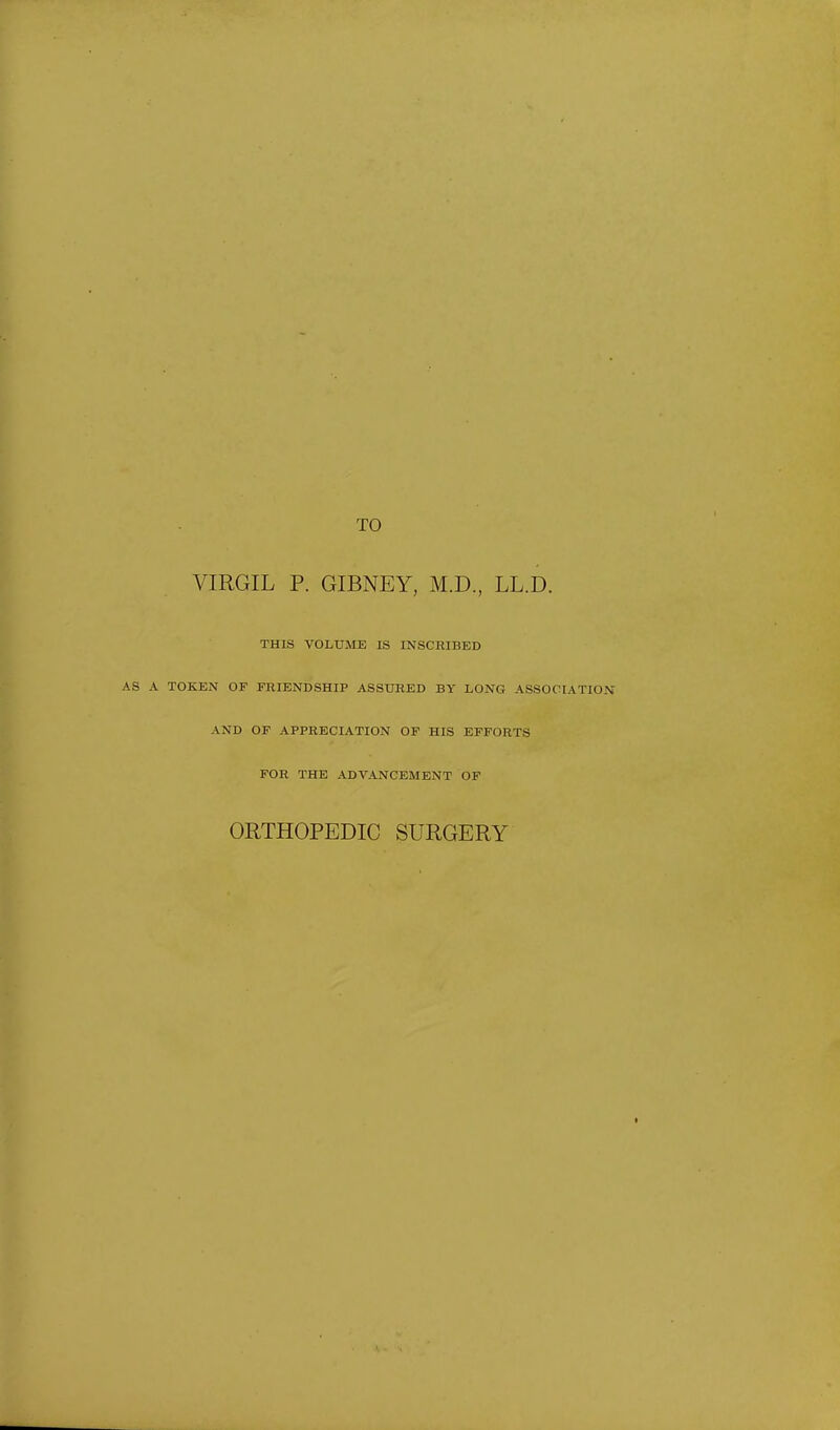 TO VIRGIL P. GIBNEY, M.D, LL.D. THIS VOLUME IS INSCRIBED A TOKEN OF FRIENDSHIP ASSURED BY LONG ASSOCIATION AND OF APPRECIATION OF HIS EFFORTS FOR THE ADVANCEMENT OF ORTHOPEDIC SURGERY