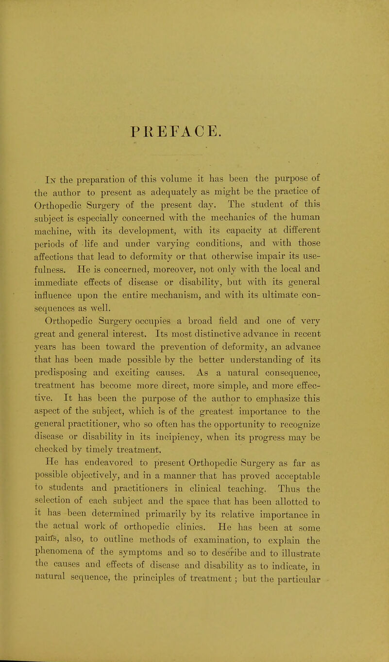 PREFACE. In the preparation of this volume it has been the purpose of the author to present as adequately as might be the practice of Orthopedic Surgery of the present day. The student of this subject is especially concerned with the mechanics of the human machine, with its development, with its capacity at different periods of life and under varying conditions, and with those affections that lead to deformity or that otherwise impair its use- fulness. He is concerned, moreover, not only with the local and immediate effects of disease or disability, but with its general influence upon the entire mechanism, and with its ultimate con- sequences as well. Orthopedic Surgery occupies a broad field and one of very great and general interest. Its most distinctive advance in recent years has been toward the prevention of deformity, an advance that has been made possible by the better understanding of its predisposing and exciting causes. As a natural consequence, treatment has become more direct, more simple, and more effec- tive. It has been the purpose of the author to emphasize this aspect of the subject, which is of the greatest importance to the general practitioner, who so often has the opportunity to recognize disease or disability in its incipiency, when its progress may be checked by timely treatment. He has endeavored to present Orthopedic Surgery as far as possible objectively, and in a manner that has proved acceptable to students and practitioners in clinical teaching. Thus the selection of each subject and the space that has been allotted to it has been determined primarily by its relative importance in the actual work of orthopedic clinics. He has been at some pairfs, also, to outline methods of examination, to explain the phenomena of the symptoms and so to describe and to illustrate the causes and effects of disease and disability as to indicate, in natural sequence, the principles of treatment; but the particular