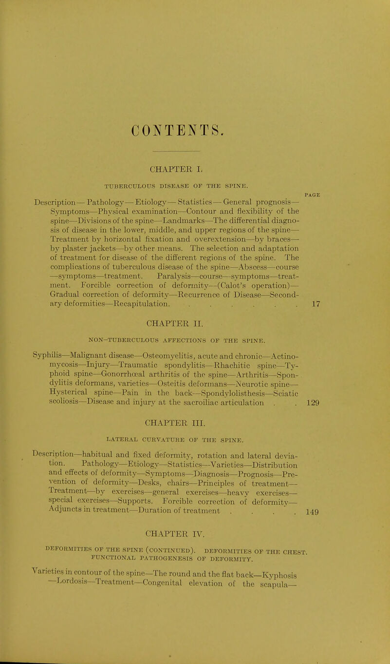 CONTENTS. CHAPTER I, tuberculous disease of the spine. page Description — Pathology— Etiology— Statistics— General prognosis— Symptoms—Physical examination—Contour and flexibility of the spine—Divisions of the spine—Landmarks—The differential diagno- sis of disease in the lower, middle, and upper regions of the spine— Treatment by horizontal fixation and overextension—by braces—■ by plaster jackets—by other means. The selection and adaptation of treatment for disease of the different regions of the spine. The complications of tuberculous disease of the spine—Abscess—course —symptoms—treatment. Paralysis—course—symptoms—treat- ment. Forcible correction of deformity—(Calot's operation)— Gradual correction of deformity—Recurrence of Disease—Second- ary deformities—Recapitulation. ...... 17 CHAPTER II. NON-TUBEECULOUS AFFECTIONS OF THE SPINE. Syphilis—Malignant disease—Osteomyelitis, acute and chronic—Actino- mycosis—Injury—Traumatic spondylitis—Rhachitic spine—Ty- phoid spine—Gonorrhceal arthritis of the spine—Arthritis—Spon- dylitis deformans, varieties—Osteitis deformans—Neurotic spine— Hysterical spine—Pain in the back—Spondylolisthesis—Sciatic scoliosis—Disease and injury at the sacroiliac articulation . . 129 CHAPTER III. LATERAL CURVATURE OF THE SPINE. Description—habitual and fixed deformity, rotation and lateral devia- tion. Pathology—Etiology—Statistics—Varieties—Distribution and effects of deformity—Symptoms—Diagnosis—Prognosis—Pre- vention of deformity—Desks, chairs—Principles of treatment— Treatment—by exercises—general exercises—heavy exercises— special exercises—Supports. Forcible correction of deformity— Adjuncts in t reatment—Duration of treatment . . . . 149 CHAPTER IV. DEFORMITIES OF THE SPINE (CONTINUED). DEFORMITIES OF THE CHEST. FUNCTIONAL PATHOGENESIS OF DEFORMITY. Varieties in contour of the spine- -The round and the flat back—Kyphosis —Lordosis—Treatment Congenital elevation of the scapula