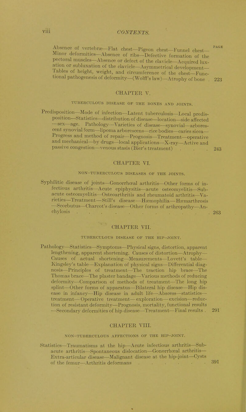 Absence ot vertebra—Flat chest-Pigeon chests-Funnel chest- Minor deforautiea—Absence of ribs—Defective formation of the pectoral muscles—Absence or defect of the clavicle—Acquired lux- ation or subluxation <>f the clavicle - Asymmetrical development tables of height, weight, and circumference of the chest—Func- tional pathogenesis of deformity—(Wolff's law)—Atrophy of bone 223 CHAPTER V. TUBERCULOUS DISEASE OF THE HONES AND JOINTS. Predisposition—Mode of infection—Latent tuberculosis—Local predis- position—Statistics—distribution of disease—location—side affected —sex—age. Pathology—Varieties of disease—synovial—arbores- cent synovial form—lipoma arborescens—rice bodies—caries sicca— Progress and method of repair—Prognosis—Treatment—operative and mechanical—by drugs—local applications—X-ray—Active and passive congestion—venous stasis (Bier's treatment) . . .243 CHAPTER VI. NON-TUBERCULOUS DISEASES OF THE JOINTS. Syphilitic disease of joints—Conorrhceal arthritis—Other forms of in- fectious arthritis—Acute epiphysitis—acute osteomyelitis—Sub- acute osteomyelitis—Osteoarthritis and rheumatoid arthritis—Va- rieties—Treatment—Still's disease— Hemophilia—Ha^marthrosis —Scorbutus—Charcot's disease—Other forms of arthropathy—An- chylosis 263 CHAPTER VII. TUBERCULOUS DISEASE OF THE HIP-JOINT. Pathology—Statistics—Symptoms—Physical signs, distortion, apparent lengthening, apparent shortening. Causes of distortion—Atrophy— Causes of actual shortening—Measurements—Lovett's table— Kingsley's table—Explanation of physical signs—Differential diag- nosis—Principles of treatment—The traction hip brace—The Thomas brace—The plaster bandage—Various methods of reducing deformity—Comparison of methods of treatment—The long hip splint—Other forms of apparatus—Bilateral hip disease—Hip dis- ease in infancy—Hip disease in adult life—Abscess—statistics— treatment— Operative treatment— exploration— excision—reduc- tion of resistant deformity—Prognosis, mortality, functional results —Secondary deformities of hip disease—Treatment—Final results . 291 CHAPTER VIII. NON—TUBERCULOUS AFFECTIONS OF THE HIP-JOINT. Statistics—Traumatisms at the hip—Acute infectious arthritis—Sub- acute arthritis—Spontaneous dislocation—Gonorrhocal arthritis— Extra-articular disease—Malignant disease at the hip-joint—Cysts of the femur—Arthritis deformans ......