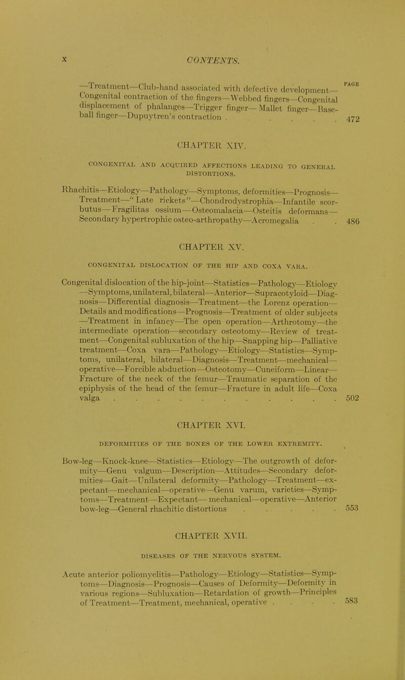 —Treatment—dub-hand associated with defective development- Congenital contraction of the fingers—Webbed fingers—Congenital displacement of phalanges—Trigger finger—Mallet finger-Base- ball finger -Dupuytren's con1 raction . CHAPTEE XIV. CONGENITAL AND ACQUIRED AFFECTIONS LEADING TO GENERAL DISTORTIONS. Rhachitis—Etiology—Pathology—Symptoms, deformities—Prognosis- Treatment—  Late rickets—Chondrodystrophia—Infantile scor- butus— Fragilitas ossium—Osteomalacia—Osteitis deformans— Secondary hypertrophic osteo-arthropathy—Acromegalia . 486 CHAPTER XV. CONGENITAL DISLOCATION OF THE HIP AND COXA VARA. Congenital dislocation of the hip-joint—Statistics—Pathology—Etiology —Symptoms, unilateral, bilateral—Anterior—Supracotyloid—Diag- nosis—Differential diagnosis—Treatment—the Lorenz operation— Details and modifications—Prognosis—Treatment of older subjects —Treatment in infancy—The open operation—Arthrotomy—the intermediate operation—secondary osteotomy—Review of treat- ment—Congenital subluxation of the hip—Snapping hip—Palliative treatment—Coxa vara—Pathology—Etiology—Statistics—Symp- toms, unilateral, bilateral—Diagnosis—Treatment—mechanical— operative—Forcible abduction—Osteotomy—Cuneiform—Linear— Fracture of the neck of the femur—Traumatic separation of the epiphysis of the head of the femur—Fracture in adult life—Coxa valga ........... 502 CHAPTER XVI. DEFORMITIES OF THE BONES OF THE LOWER EXTREMITY. Bow-leg—Knock-knee—Statistics—Etiology—The outgrowth of defor- mity—Genu valgum—Description—Attitudes—Secondary defor- mities—Gait—Unilateral deformity—Pathology—Treatment—ex- pectant—mechanical—operative—Genu varum, varieties—Symp- toms—Treatment—Expectant— mechanical—operative—Anterior bow-leg—General rhachitic distortions . . . . . 553 CHAPTER XVII. DISEASES OF THE NERVOUS SYSTEM. Acute anterior poliomyelitis—Pathology—Etiology—Statistics—Symp- toms—Diagnosis—Prognosis—Causes of Deformity—Deformity in various regions—Subluxation—Retardation of growth—Principles ofTreatment—Treatment, mechanical, operative .
