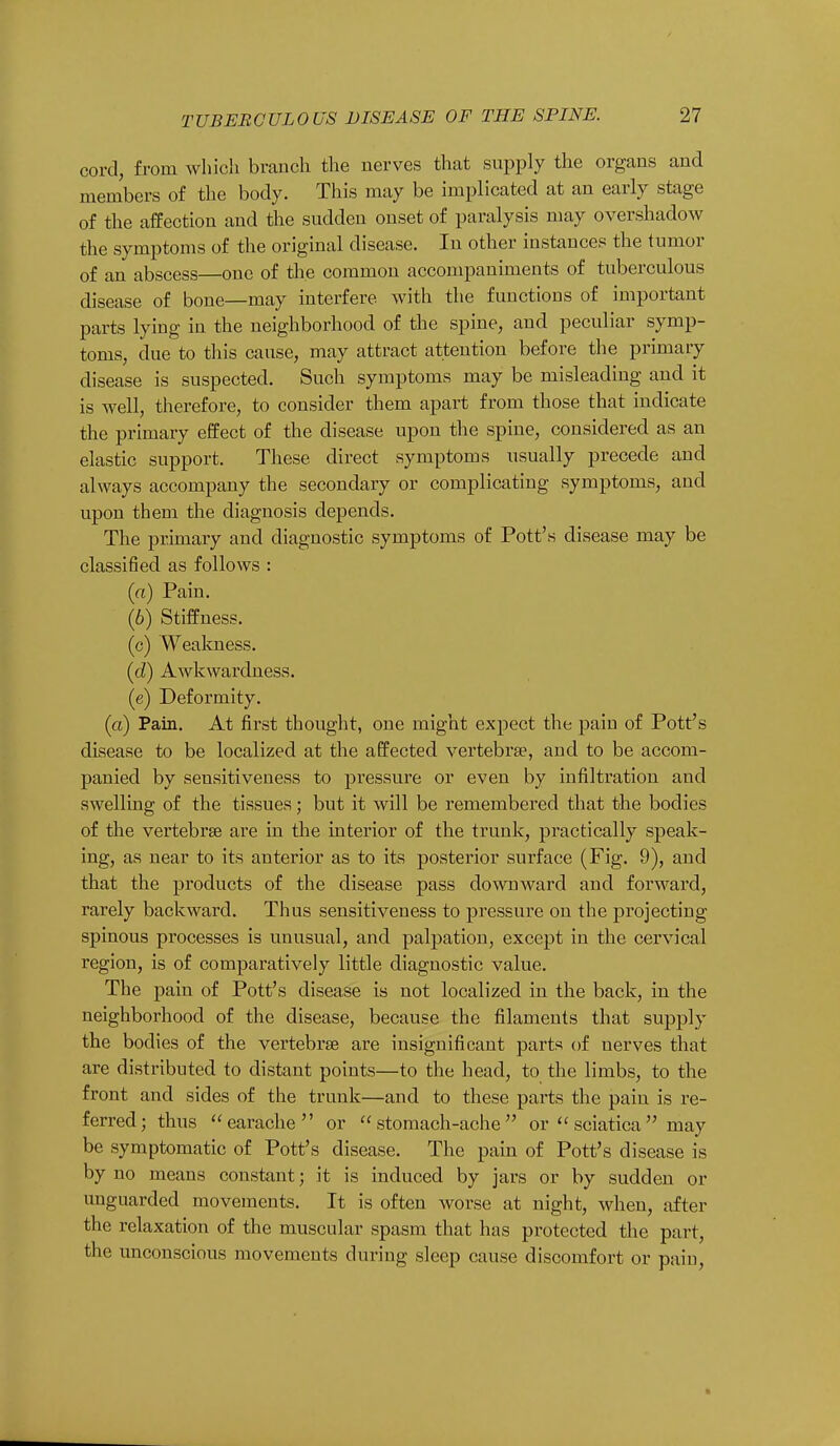 cord, from which branch the nerves that supply the organs and members of the body. This may be implicated at an early stage of the affection and the sudden onset of paralysis may overshadow the symptoms of the original disease. In other instances the tumor of an abscess—one of the common accompaniments of tuberculous disease of bone—may interfere with the functions of important parts lying in the neighborhood of the spine, and peculiar symp- toms, due to this cause, may attract attention before the primary disease is suspected. Such symptoms may be misleading and it is well, therefore, to consider them apart from those that indicate the primary effect of the disease upon the spine, considered as an elastic support. These direct symptoms usually precede and always accompany the secondary or complicating symptoms, and upon them the diagnosis depends. The primary and diagnostic symptoms of Pott's disease may be classified as follows : (a) Pain. (6) Stiffness. (c) Weakness. (d) Awkwardness. (e) Deformity. (a) Pain. At first thought, one might expect the pain of Pott's disease to be localized at the affected vertebra?, and to be accom- panied by sensitiveness to pressure or even by infiltration and swelling of the tissues; but it will be remembered that the bodies of the vertebra? are in the interior of the trunk, practically speak- ing, as near to its anterior as to its posterior surface (Fig. 9), and that the products of the disease pass downward and forward, rarely backward. Thus sensitiveness to pressure on the projecting spinous processes is unusual, and palpation, except in the cervical region, is of comparatively little diagnostic value. The pain of Pott's disease is not localized in the back, in the neighborhood of the disease, because the filaments that supply the bodies of the vertebra? are insignificant parts of nerves that are distributed to distant points—to the head, to the limbs, to the front and sides of the trunk—and to these parts the pain is re- ferred; thus earache or stomach-ache or  sciatica may be symptomatic of Pott's disease. The pain of Pott's disease is by no means constant; it is induced by jars or by sudden or unguarded movements. It is often worse at night, when, after the relaxation of the muscular spasm that has protected the part, the unconscious movements during sleep cause discomfort or pain,
