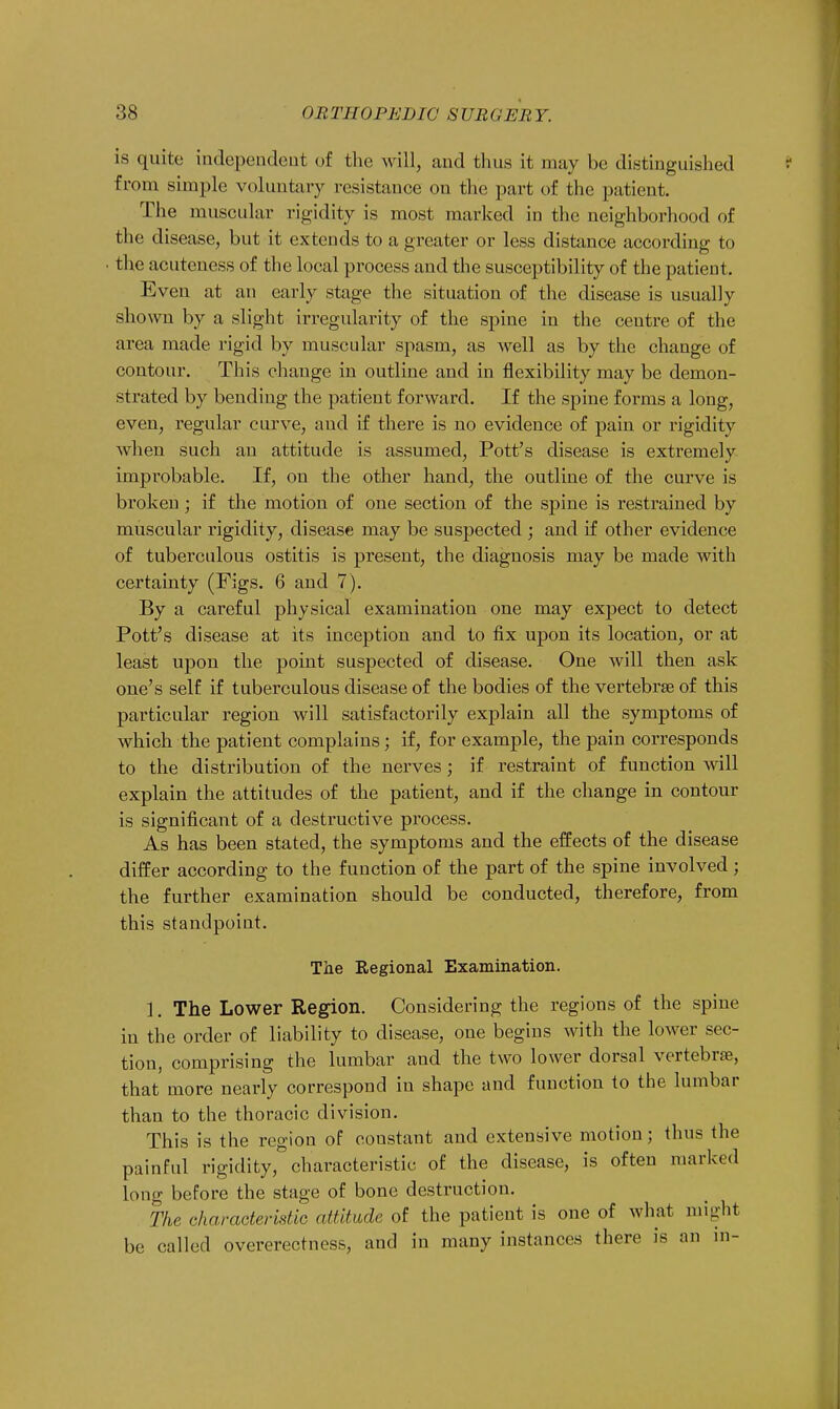 is quite independent of the will, and thus it may be distinguished from simple voluntary resistance ou the part of the patient. The muscular rigidity is most marked in the neighborhood of the disease, but it extends to a greater or less distance according to the acuteness of the local process and the susceptibility of the patient. Eveu at an early stage the situation of the disease is usually shown by a slight irregularity of the spine in the centre of the area made rigid by muscular spasm, as well as by the change of contour. This change in outline and in flexibility may be demon- strated by bending the patient forward. If the spine forms a long, even, regular curve, and if there is no evidence of pain or rigidity when such an attitude is assumed, Pott's disease is extremely improbable. If, on the other hand, the outline of the curve is broken ; if the motion of one section of the spine is restrained by muscular rigidity, disease may be suspected ; and if other evidence of tuberculous ostitis is present, the diagnosis may be made with certainty (Figs. 6 and 7). By a careful physical examination one may expect to detect Pott's disease at its inception and to fix upon its location, or at least upon the point suspected of disease. One will then ask one's self if tuberculous disease of the bodies of the vertebrae of this particular region will satisfactorily explain all the symptoms of which the patient complains; if, for example, the pain corresponds to the distribution of the nerves ; if restraint of function will explain the attitudes of the patient, and if the change in contour is significant of a destructive process. As has been stated, the symptoms and the effects of the disease differ according to the function of the part of the spine involved; the further examination should be conducted, therefore, from this standpoint. The Regional Examination. 1. The Lower Region. Considering the regions of the spine in the order of liability to disease, one begins with the lower sec- tion, comprising the lumbar aud the two lower dorsal vertebras, that more nearly correspond in shape and function to the lumbar than to the thoracic division. This is the region of constant and extensive motion; thus the painful rigidity, characteristic of the disease, is often marked long before the stage of bone destruction. The characteristic attitude of the patient is one of what might be called overerectness, aud in many instances there is an in-