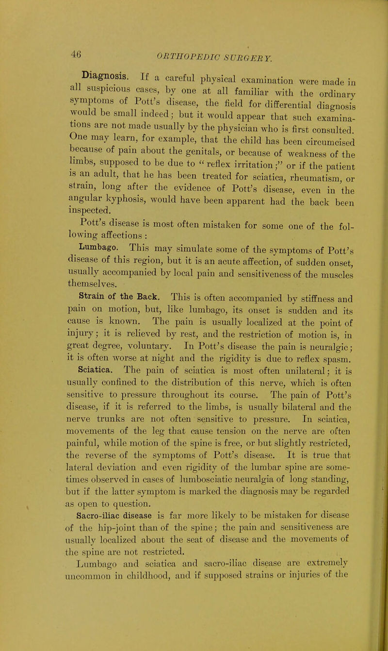 Diagnosis. If a careful physical examination were made in all suspicious cases, by one at all familiar with the ordinary symptoms of Pott's disease, the field for differential diagnosis would be small indeed; but it would appear that such examina- tions are not made usually by the physician who is first consulted One may learn, for example, that the child has been circumcised because of pain about the genitals, or because of weakness of the limbs, supposed to be due to  reflex irritationor if the patient is an adult, that he has been treated for sciatica, rheumatism, or strain, long after the evidence of Pott's disease, even in the angular kyphosis, would have been apparent had the back been inspected. Pott's disease is most often mistaken for some one of the fol- lowing affections : Lumbago. This may simulate some of the symptoms of Pott's disease of this region, but it is an acute affection, of sudden onset, usually accompanied by local pain and sensitiveness of the muscles themselves. Strain of the Back. This is often accompanied by stiffness and pain on motion, but, like lumbago, its onset is sudden and its cause is known. The pain is usually localized at the point of injury; it is relieved by rest, and the restriction of motion is, in great degree, voluntary. In Pott's disease the pain is neuralgic; it is often worse at night and the rigidity is clue to reflex spasm. Sciatica. The pain of sciatica is most often unilateral : it is usually confined to the distribution of this nerve, which is often sensitive to pressure throughout its course. The pain of Pott's disease, if it is referred to the limbs, is usually bilateral and the nerve trunks are not often sensitive to pressure. In sciatica, movements of the leg that cause tension on the nerve are often painful, while motion of the spine is free, or but slightly restricted, the reverse of the symptoms of Pott's disease. It is true that lateral deviation and even rigidity of the lumbar spine are some- times observed in cases of lumbosciatic neuralgia of long standing, but if the latter symptom is marked the diagnosis may be regarded as open to question. Sacro-iliac disease is far more likely to be mistaken for disease of the hip-joint than of the spine; the pain and sensitiveness aiv usually localized about the seat of disease and the movements of the spine are not restricted. Lumbago and sciatica and sacro-iliac disease are extremely uncommon in childhood, and if supposed strains or injuries of the