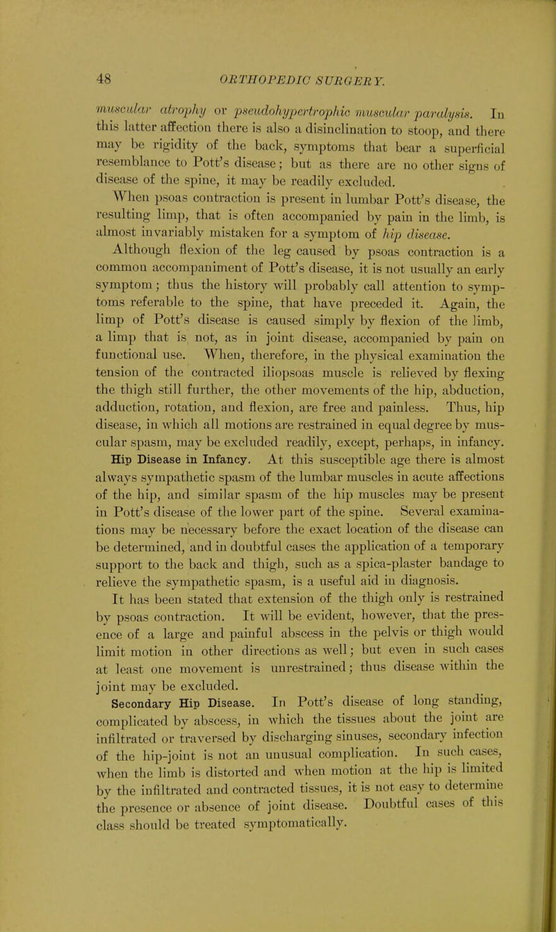 muscular atrophy or pseudohypertrophic muscular paralysis. In this latter affection there is also a disinclination to stoop, and there may be rigidity of the back, symptoms that bear a superficial resemblance to Pott's disease; but as there are no other signs of disease of the spine, it may be readily excluded. When psoas contraction is present in lumbar Pott's disease, the resulting limp, that is often accompanied by pain in the limb, is almost invariably mistaken for a symptom of hip disease. Although fl exion of the leg caused by psoas contraction is a common accompaniment of Pott's disease, it is not usually an early symptom; thus the history will probably call attention to symp- toms referable to the spine, that have preceded it. Again, the limp of Pott's disease is caused simply by flexion of the limb, a limp that is not, as in joint disease, accompanied by pain on functional use. When, therefore, in the physical examination the tension of the contracted iliopsoas muscle is relieved by flexing the thigh still further, the other movements of the hip, abduction, adduction, rotation, and flexion, are free and painless. Thus, hip disease, in which all motions are restrained in equal degree by mus- cular spasm, may be excluded readily, except, perhaps, in infancy. Hip Disease in Infancy. At this susceptible age there is almost always sympathetic spasm of the lumbar muscles in acute affections of the hip, and similar spasm of the hip muscles may be present in Pott's disease of the lower part of the spine. Several examina- tions may be necessary before the exact location of the disease can be determined, and in doubtful cases the application of a temporary support to the back and thigh, such as a spica-plaster bandage to relieve the sympathetic spasm, is a useful aid in diagnosis. It has been stated that extension of the thigh only is restrained by psoas contraction. It will be evident, however, that the pres- ence of a large and painful abscess in the pelvis or thigh would limit motion in other directions as well; but even in such cases at least one movement is unrestrained; thus disease within the joint may be excluded. Secondary Hip Disease. In Pott's disease of long standing, complicated by abscess, in which the tissues about the joint are infiltrated or traversed by discharging sinuses, secondary infection of the hip-joint is not an unusual complication. In such cases, when the limb is distorted and when motion at the hip is limited by the infiltrated and contracted tissues, it is not easy to determine the presence or absence of joint disease. Doubtful cases of this class should be treated symptomatically.