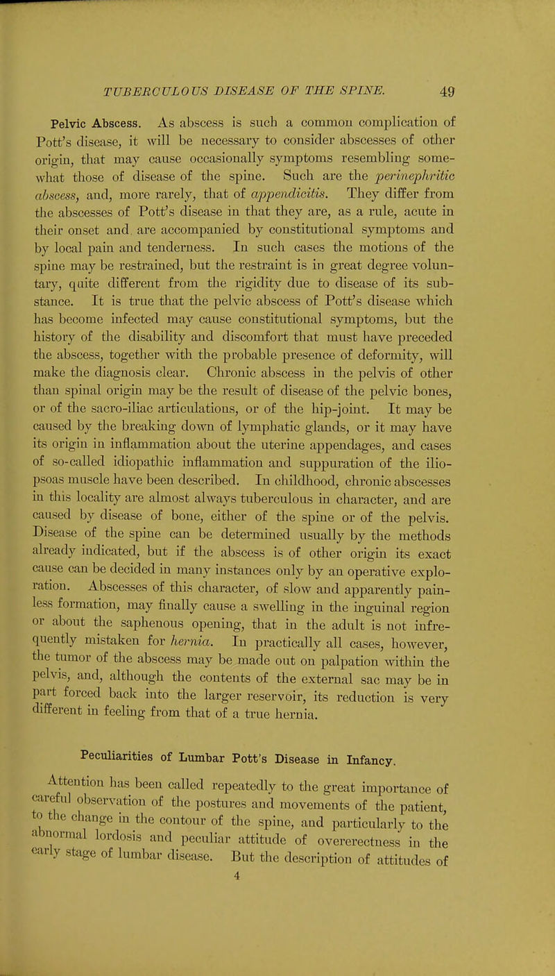 Pelvic Abscess. As abscess is such a common complication of Pott's disease, it will be necessary to consider abscesses of other origin, that may cause occasionally symptoms resembling some- what those of disease of the spine. Such are the perinephritic abscess, and, more rarely, that of appendicitis. They differ from the abscesses of Pott's disease in that they rule, acute in their onset and. are accompanied by constitutional symptoms and by local pain and tenderness. In such cases the motions of the spine may be restrained, but the restraint is in great degree volun- tary, quite different from the rigidity due to disease of its sub- stance. It is true that the pelvic abscess of Pott's disease which has become infected may cause constitutional symptoms, but the history of the disability and discomfort that must have preceded the abscess, together with the probable presence of deformity, will make the diagnosis clear. Chronic abscess in the pelvis of other than spinal origin may be the result of disease of the pelvic bones, or of the sacro-iliac articulations, or of the hip-joint. It may be caused by the breaking down of lymphatic glands, or it may have its origin in inflammation about the uterine appendages, and cases of so-called idiopathic inflammation and suppuration of the ilio- psoas muscle have been described. In childhood, chronic abscesses in this locality are almost always tuberculous in character, and are caused by disease of bone, either of the spine or of the pelvis. Disease of the spine can be determined usually by the methods already indicated, but if the abscess is of other origin its exact cause can be decided in many instances only by an operative explo- ration. Abscesses of this character, of slow and apparently pain- less formation, may finally cause a swelling in the inguinal region or about the saphenous opening, that in the adult is not infre- quently mistaken for hernia. In practically all cases, however, the tumor of the abscess may be made out on palpation within the pelvis, and, although the contents of the external sac may be in part forced back into the larger reservoir, its reduction is very different in feeling from that of a true hernia. Peculiarities of Lumbar Pott's Disease in Infancy. Attention has been called repeatedly to the great importance of careful observation of the postures and movements of the patient, to the change in the contour of the spine, and particularly to the abnormal lordosis and peculiar attitude of overerectness in the early stage of lumbar disease. But the description of attitudes of