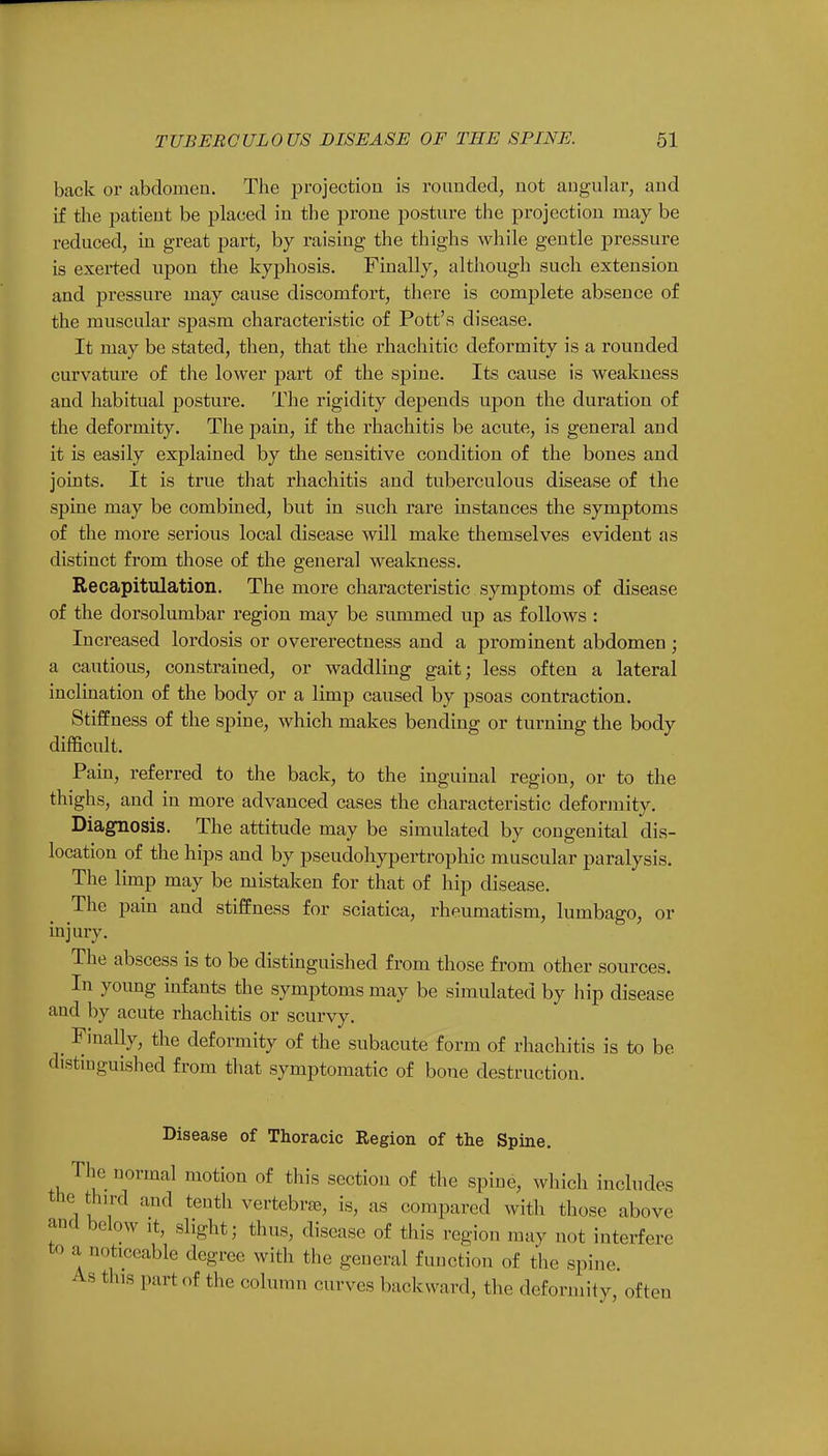 back or abdomen. The projection is rounded, not angular, and if the patient be placed in the prone posture the projection may be reduced, in great part, by raising the thighs while gentle pressure is exerted upon the kyphosis. Finally, although such extension and pressure may cause discomfort, there is complete absence of the muscular spasm characteristic of Pott's disease. It may be stated, then, that the rhachitic deformity is a rounded curvature of the lower part of the spine. Its cause is weakness and habitual posture. The rigidity depends upon the duration of the deformity. The pain, if the rhachitis be acute, is general and it is easily explained by the sensitive condition of the bones and joints. It is true that rhachitis and tuberculous disease of the spine may be combined, but in such rare instances the symptoms of the more serious local disease will make themselves evident as distinct from those of the general weakness. Recapitulation. The more characteristic symptoms of disease of the dorsolumbar region may be summed up as follows : Increased lordosis or overerectness and a prominent abdomen ; a cautious, constrained, or waddling gait; less often a lateral inclination of the body or a limp caused by psoas contraction. Stiffness of the spine, which makes bending or turning the body difficult. Pain, referred to the back, to the inguinal region, or to the thighs, and in more advanced cases the characteristic deformity. Diagnosis. The attitude may be simulated by congenital dis- location of the hips and by pseudohypertrophic muscular paralysis. The limp may be mistaken for that of hip disease. The pain and stiffness for sciatica, rheumatism, lumbago, or injury. The abscess is to be distinguished from those from other sources. In young infants the symptoms may be simulated by hip disease and by acute rhachitis or scurvy. Finally, the deformity of the subacute form of rhachitis is to be distinguished from that symptomatic of bone destruction. Disease of Thoracic Region of the Spine. The normal motion of this section of the spine, which includes the third and tenth vertebrae, is, as compared with those above Hn<l bel(W 8%bt; ^us, disease of this region may not interfere to a noticeable degree with the general function of the spine. As this part of the column curves backward, the deformity, often