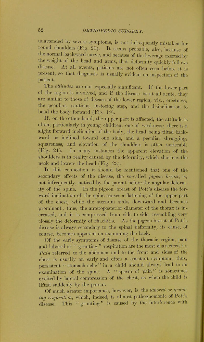 unattended by severe .symptoms, is not infrequently mistaken for round shoulders (Fig. 20). It seems probable, also, because of the normal backward curve, and because of the leverage exerted by the weight of the head and arms, that deformity quickly follows disease. At all eveuts, patients are not often seen before it is present, so that diagnosis is usually evident on inspection of the patient. The attitudes are not especially significant. If the lower part of the region is involved, and if the disease be at all acute, they are similar to those of disease of the lower region, viz., erectness, the peculiar, cautious, in-toeing step, and the disinclination to bend the body forward (Fig. 19). If, on the other hand, the upper part is affected, the attitude is often, particularly in young children, one of weakness; there is a slight forward inclination of the body, the head being tilted back- ward or inclined toward one side, and a peculiar shrugging, squareness, and elevation of the shoulders is often noticeable (Fig. 21). In many instances the apparent elevation of the shoulders is in reality caused by the deformity, which shortens the neck and lowers the head (Fig. 23). In this connection it should be mentioned that one of the secondary effects of the disease, the so-called ingeon breast, is, not infrequently, noticed by the parent before the angular deform- ity of the spine. In the pigeon breast of Pott's disease the for- ward inclination of the spine causes a flattening of the upper part of the chest, while the sternum sinks downward and becomes prominent ; thus, the anteroposterior diameter of the thorax is in- creased, and it is compressed from side to side, resembling very closely the deformity of rhachitis. As the pigeon breast of Pott's disease is always secondary to the spinal deformity, its cause, of course, becomes apparent on examining the back. Of the early symptoms of disease of the thoracic region, pain and labored or grunting respiration are the most characteristic. Pain referred to the abdomen and to the front and sides of the chest is usually an early and often a constant symptom; thus, persistent stomach-ache in a child should always lead to an examination of the spine. A spasm of pain is sometimes excited by lateral compression of the chest, as when the child is lifted suddenly by the parent. Of much greater importance, however, is the labored or grunt- ing respiration, which, indeed, is almost pathognomonic of Pott's disease. This grunting is caused by the interference with