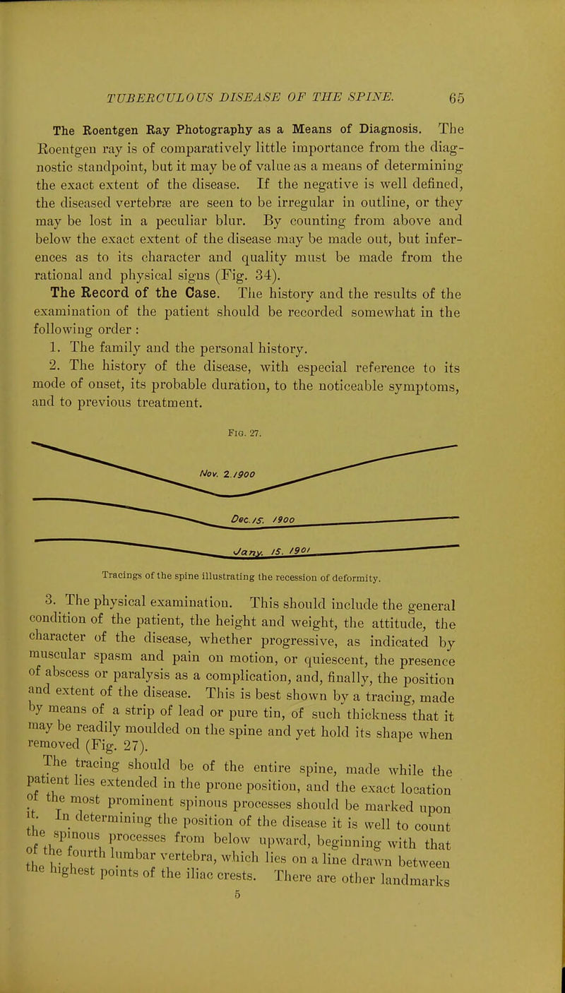 The Roentgen Ray Photography as a Means of Diagnosis. The Roentgen ray is of comparatively little importance from the diag- nostic standpoint, but it may be of value as a means of determining the exact extent of the disease. If the negative is well defined, the diseased vertebra? are seen to be irregular in outline, or they may be lost in a peculiar blur. By counting from above and below the exact extent of the disease may be made out, but infer- ences as to its character and quality must be made from the rational and physical signs (Fig. 34). The Record of the Case. The history and the results of the examination of the patient should be recorded somewhat in the following order : 1. The family and the personal history. 2. The history of the disease, with especial reference to its mode of onset, its probable duration, to the noticeable symptoms, and to previous treatment. Fig. 27. Nov. Z.I900 Dec. /s. *9oo Jnr,y is. /9Qi Tracings of the spine illustrating the recession of deformity. 3. The physical examination. This should include the general condition of the patient, the height and weight, the attitude, the character of the disease, whether progressive, as indicated by muscular spasm and pain on motion, or quiescent, the presence of abscess or paralysis as a complication, and, finally, the position and extent of the disease. This is best shown by a tracing, made by means of a strip of lead or pure tin, of such thickness that it iay be readily moulded on the spine and yet hold its shape when removed (Fig. 27). The tracing should be of the entire spine, made while the patient lies extended in the prone position, and the exact location oi the most prominent spinous processes should be marked upon In determining the position of the disease it is well to count the spinous processes from below upward, beginning with that o the fourth lumbar vertebra, which lies on a line drawn between the highest points of the iliac crests. There are other landmarks 5
