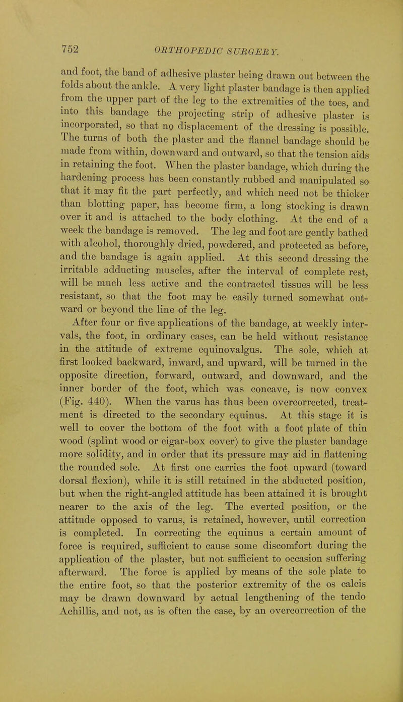 and foot, the baud of adhesive plaster being drawn out between the folds about the an kle. A very light plaster bandage is then applied from the upper part of the leg to the extremities of the toes, and into this bandage the projecting strip of adhesive plaster is incorporated, so that no displacement of the dressing is possible. The turns of both the plaster and the flannel bandage should be made from within, downward and outward, so that the tension aids in retaining the foot. When the plaster bandage, which during the hardening process has been constantly rubbed and manipulated so that it may fit the part perfectly, and which need not be thicker than blotting paper, has become firm, a long stocking is drawn over it and is attached to the body clothing. At the end of a week the bandage is removed. The leg and foot are gently bathed with alcohol, thoroughly dried, powdered, and protected as before, and the bandage is again applied. At this second dressing the irritable adducting muscles, after the interval of complete rest, will be much less active and the contracted tissues will be less resistant, so that the foot may be easily turned somewhat out- ward or beyond the line of the leg. After four or five applications of the bandage, at weekly inter- vals, the foot, in ordinary cases, can be held without resistance in the attitude of extreme equinovalgus. The sole, which at first looked backward, inward, and upward, will be turned in the opposite direction, forward, outward, and downward, and the inner border of the foot, which was concave, is now convex (Fig. 440). When the varus has thus been overcorrected, treat- ment is directed to the secondary equinus. At this stage it is well to cover the bottom of the foot with a foot plate of thin wood (splint wood or cigar-box cover) to give the plaster bandage more solidity, and in order that its pressure may aid in flattening the rounded sole. At first one carries the foot upward (toward dorsal flexion), while it is still retained in the abducted position, but when the right-angled attitude has been attained it is brought nearer to the axis of the leg. The everted position, or the attitude opposed to varus, is retained, however, until correction is completed. In correcting the equinus a certain amount of force is required, sufficient to cause some discomfort during the application of the plaster, but not sufficient to occasion suffering afterward. The force is applied by means of the sole plate to the entire foot, so that the posterior extremity of the os calcis may be drawn downward by actual lengthening of the tendo Achillis, and not, as is often the case, by an overcorrection of the