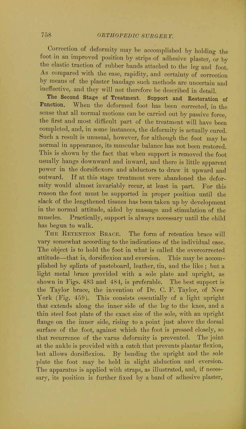 Correction of deformity may be accomplished by holding the foot in an improved position by strips-of adhesive plaster, or by the elastic traction of rubber bands attached to the leg and foot. As compared with the ease, rapidity, and certainty of correction by means of the plaster bandage such methods are uncertain and ineffective, and they will not therefore be described in detail. The Second Stage of Treatment. Support and Restoration of Function. When the deformed foot has been corrected, in the sense that all normal motions can be carried out by passive force, the first and most difficult part of the treatment will have been completed, and, in some instances, the deformity is actually cured. Such a result is unusual, however, for although the foot may be normal in appearance, its muscular balance has not been restored. This is shown by the fact that when support is removed the foot usually hangs downward and inward, and there is little apparent power in the dorsiflexors and abductors to draw it upward and outward. If at this stage treatment were abandoned the defor- mity would almost invariably recur, at least in part. For this reason the foot must be supported in proper position until the slack of the lengthened tissues has been taken up by development in the normal attitude, aided by massage and stimulation of the muscles. Practically, support is always necessary until the child has begun to walk. The Retention Brace. The form of retention brace will vary somewhat according to the indications of the individual case. The object is to hold the foot in what is called the overcorrected attitude—that is, dorsiflexion and eversion. This may be accom- plished by splints of pasteboard, leather, tin, and the like ; but a light metal brace provided with a sole plate and upright, as shown in Figs. 483 and 484, is preferable. The best support is the Taylor brace, the invention of Dr. C. F. Taylor, of New York (Fig. 459). This consists essentially of a light upright that extends along the inner side of the leg to the knee, and a thin steel foot plate of the exact size of the sole, with an upright flange on the inner side, rising to a point just above the dorsal surface of the foot, against which the foot is pressed closely, so that recurrence of the varus deformity is prevented. The joint at the ankle is provided with a catch that prevents plantar flexion, but allows dorsiflexion. By bending the upright and the sole plate the foot may be held in slight abduction and eversion. The apparatus is applied with straps, as illustrated, and, if neces- sary, its position is further fixed by a band of adhesive plaster,