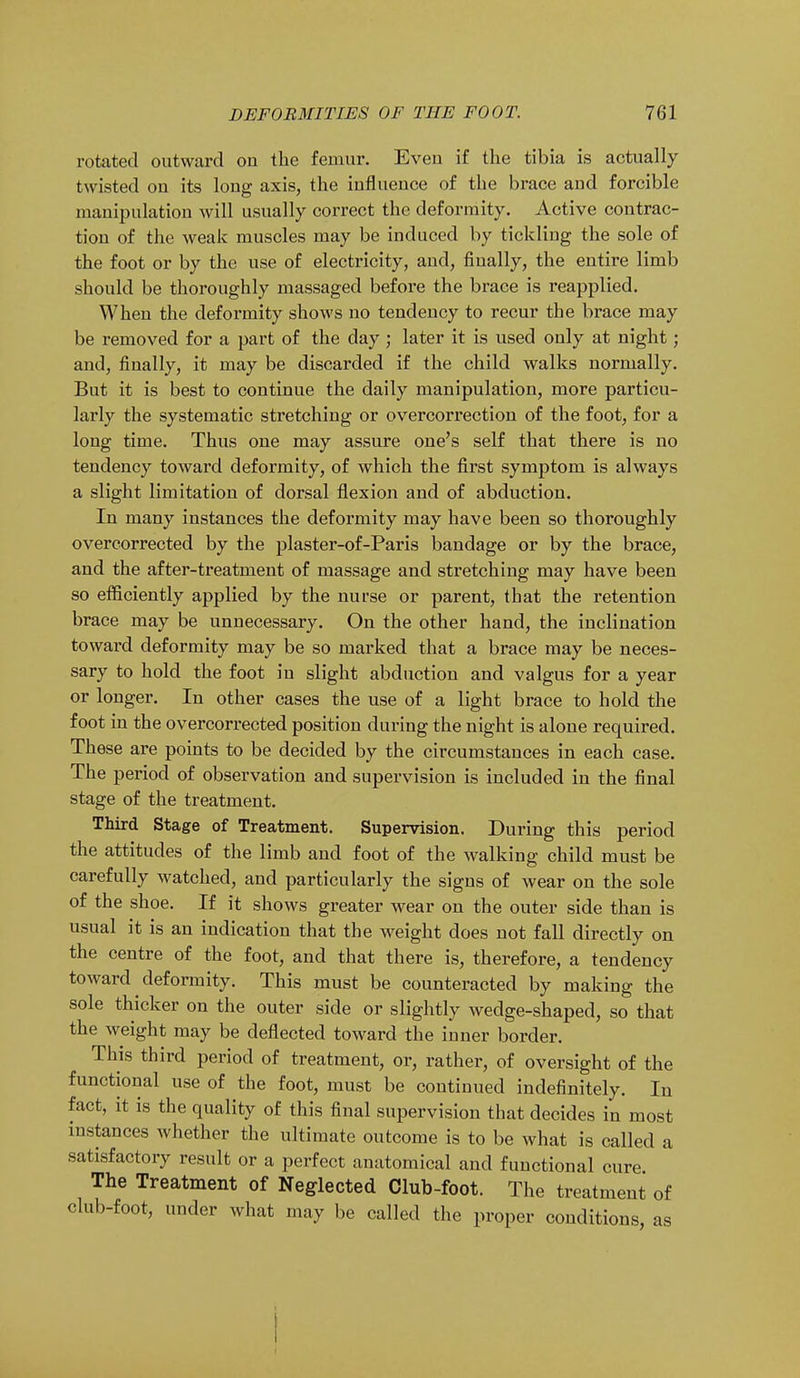 rotated outward on the femur. Even if the tibia is actually twisted on its long axis, the influence of the brace and forcible manipulation will usually correct the deformity. Active contrac- tion of the weak muscles may be induced by tickling the sole of the foot or by the use of electricity, and, finally, the entire limb should be thoroughly massaged before the brace is reapplied. When the deformity shows no tendency to recur the brace may be removed for a part of the day ; later it is used only at night; and, finally, it may be discarded if the child walks normally. But it is best to continue the daily manipulation, more particu- larly the systematic stretching or overcorrection of the foot, for a long time. Thus one may assure one's self that there is no tendency toward deformity, of which the first symptom is always a slight limitation of dorsal flexion and of abduction. In many instances the deformity may have been so thoroughly overcorrected by the plaster-of-Paris bandage or by the brace, and the after-treatment of massage and stretching may have been so efficiently applied by the nurse or parent, that the retention brace may be unnecessary. On the other hand, the inclination toward deformity may be so marked that a brace may be neces- sary to hold the foot in slight abduction and valgus for a year or longer. In other cases the use of a light brace to hold the foot in the overcorrected position during the night is alone required. These are points to be decided by the circumstances in each case. The period of observation and supervision is included in the final stage of the treatment. Third Stage of Treatment. Supervision. During this period the attitudes of the limb and foot of the walking child must be carefully watched, and particularly the signs of wear on the sole of the shoe. If it shows greater wear on the outer side than is usual it is an indication that the weight does not fall directly on the centre of the foot, and that there is, therefore, a tendency toward deformity. This must be counteracted by making the sole thicker on the outer side or slightly wedge-shaped, so that the weight may be deflected toward the inner border. This third period of treatment, or, rather, of oversight of the functional use of the foot, must be continued indefinitely. In fact, it is the quality of this final supervision that decides in most instances whether the ultimate outcome is to be what is called a satisfactory result or a perfect anatomical and functional cure The Treatment of Neglected Club-foot. The treatment of club-foot, under what may be called the proper conditions as i