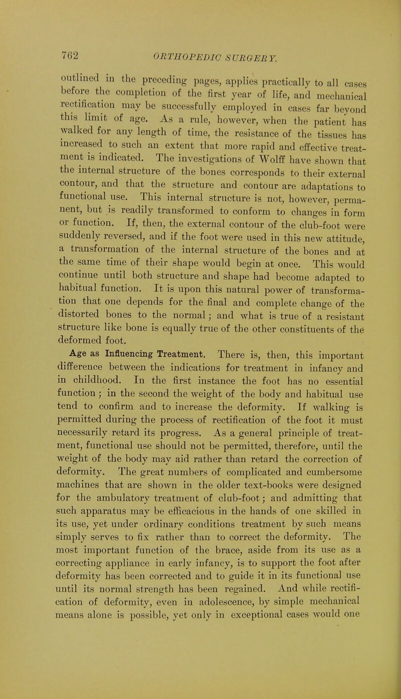 7(!2 outlined in the preceding pages, applies practically to all cases before the completion of the first year of life, and mechanical rectification may be successfully employed in cases far beyond this limit of age. As a rule, however, when the patient has walked for any length of time, the resistance of the tissues lias increased to such an extent that more rapid and effective treat- ment is indicated. The investigations of Wolff have shown that the internal structure of the bones corresponds to their external contour, and that the structure and contour are adaptations to functional use. This internal structure is not, however, perma- nent, but is readily transformed to conform to changes in form or function. If, then, the external contour of the club-foot were suddenly reversed, and if the foot were used in this new attitude, a transformation of the internal structure of the bones and at the same time of their shape would begin at once. This would continue until both structure and shape had become adapted to habitual function. It is upon this natural power of transforma- tion that one depends for the final and complete change of the distorted bones to the normal; and what is true of a resistant structure like bone is equally true of the other constituents of the deformed foot. Age as Influencing Treatment. There is, then, this important difference between the indications for treatment in infancy and in childhood. In the first instance the foot has no essential function ; in the second the weight of the body and habitual use tend to confirm and to increase the deformity. If walking is permitted during the process of rectification of the foot it must necessarily retard its progress. As a general principle of treat- ment, functional use should not be permitted, therefore, until the weight of the body may aid rather than retard the correction of deformity. The great numbers of complicated and cumbersome machines that are shown in the older text-books were designed for the ambulatory treatment of club-foot; and admitting that such apparatus may be efficacious in the hands of one skilled in its use, yet under ordinary conditions treatment by such means simply serves to fix rather than to correct the deformity. The most important function of the brace, aside from its use as a correcting appliance in early infancy, is to support the foot after deformity has been corrected and to guide it in its functional use until its normal strength has been regained. And while rectifi- cation of deformity, even in adolescence, by simple mechanical means alone is possible, yet only in exceptional cases would one