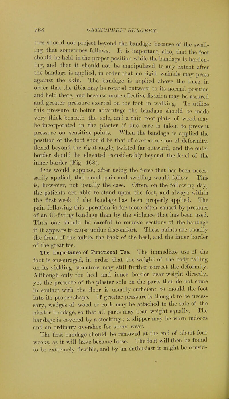 toes should not project beyond the bandage because of the swell- ing that sometimes follows. It is important, also, that the foot should be held in the proper position while the bandage is harden- ing, and that it should not be manipulated to any extent after the bandage is applied, in order that no rigid wrinkle may press against the skin. The bandage is applied above the knee in order that the tibia may be rotated outward to its normal position and held there, and because more effective fixation may be assured and greater pressure exerted on the foot in walking. To utilize this pressure to better advantage the bandage should be made very thick beneath the sole, and a thin foot plate of wood may be incorporated in the plaster if clue care is taken to prevent pressure on sensitive points. When the bandage is applied the position of the foot should be that of overcorrection of deformity, flexed beyond the right angle, twisted far outward, and the outer border should be elevated considerably beyond the level of the inner border (Fig. 468). One would suppose, after using the force that has been neces- sarily applied, that much pain and swelling would follow. This is, however, not usually the case. Often, on the following day, the patients are able to stand upon the foot, and always within the first week if the bandage has been properly applied. The pain following this operation is far more often caused by pressure of an ill-fitting bandage than by the violence that has been used. Thus one should be careful to remove sections of the bandage if it appears to cause undue discomfort. These points are usually the front of the ankle, the back of the heel, and the inner border of the great toe. The Importance of Functional Use. The immediate use of the foot is encouraged, in order that the weight of the body falling on its yielding structure may still further correct the deformity. Although only the heel and inner border bear weight directly, yet the pressure of the plaster sole on the parts that do not come in contact with the floor is usually sufficient to mould the foot into its proper shape. If greater pressure is thought to be neces- sary, wedges of wood or cork may be attached to the sole of the plaster bandage, so that all parts may bear weight equally. The bandage is covered by a stocking ; a slipper may be worn indoors and an ordinary overshoe for street wear. The first bandage should be removed at the end of about four weeks, as it will have become loose. The foot will then be found to be extremely flexible, and by an enthusiast it might be consid-