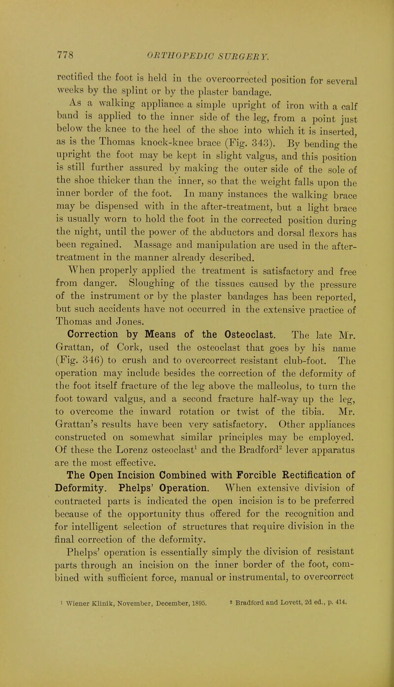rectified the foot is held in the overcorrectcd position for several weeks by the splint or by the plaster bandage. As a walking appliance a simple upright of iron with a calf band is applied to the inner side of the leg, from a point just below the knee to the heel of the shoe into which it is inserted, as is the Thomas knock-knee brace (Fig. 343). By bending the upright the foot may be kept in slight valgus, and this position is still further assured by making the outer side of the sole of the shoe thicker than the inner, so that the weight falls upon the inner border of the foot. In many instances the walking brace may be dispensed with in the after-treatment, but a light brace is usually worn to hold the foot in the corrected position during the night, until the power of the abductors and dorsal flexors has been regained. Massage and manipulation are used in the after- treatment in the manner already described. When properly applied the treatment is satisfactory and free from danger. Sloughing of the tissues caused by the pressure of the instrument or by the plaster bandages has been reported, but such accidents have not occurred in the extensive practice of Thomas and Jones. Correction by Means of the Osteoclast. The late Mr. Grattan, of Cork, used the osteoclast that goes by his name (Fig. 346) to crush and to overcorrect resistant club-foot. The operation may include besides the correction of the deformity of the foot itself fracture of the leg above the malleolus, to turn the foot toward valgus, and a second fracture half-way up the leg, to overcome the inward rotation or twist of the tibia. Mr. Grattan's results have been very satisfactory. Other appliances constructed on somewhat similar principles may be employed. Of these the Lorenz osteoclast1 and the Bradford2 lever apparatus are the most effective. The Open Incision Combined with Forcible Rectification of Deformity. Phelps' Operation. When extensive division of contracted parts is indicated the open incision is to be preferred because of the opportunity thus offered for the recognition and for intelligent selection of structures that require division in the final correction of the deformity. Phelps' operation is essentially simply the division of resistant parts through an incision on the inner border of the foot, com- bined with sufficient force, manual or instrumental, to overcorrect i Wiener Klinik, November, December, 1895. s Bradford and Lovett, 2d ed., p. 414.