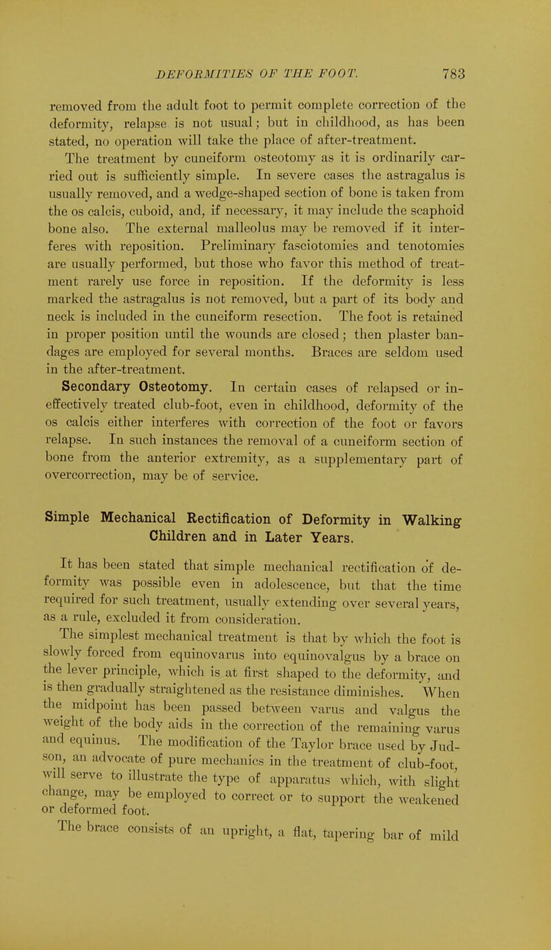 removed from the adult foot to permit complete correction of the deformity, relapse is not usual; but in childhood, as has been stated, no operation will take the place of after-treatment. The treatment by cuneiform osteotomy as it is ordinarily car- ried out is sufficiently simple. In severe cases the astragalus is usually removed, and a wedge-shaped section of bone is taken from the os calcis, cuboid, and, if necessary, it may include the scaphoid bone also. The external malleolus may be removed if it inter- feres with reposition. Preliminary fasciotomies and tenotomies are usually performed, but those who favor this method of treat- ment rarely use force in reposition. If the deformity is less marked the astragalus is not removed, but a part of its body and neck is included in the cuneiform resection. The foot is retained in proper position until the wounds are closed; then plaster ban- dages are employed for several months. Braces are seldom used in the after-treatment. Secondary Osteotomy. In certain cases of relapsed or in- effectively treated club-foot, even in childhood, deformity of the os calcis either interferes with correction of the foot or favors relapse. In such instances the removal of a cuneiform section of bone from the anterior extremity, as a supplementary part of overcorrection, may be of service. Simple Mechanical Rectification of Deformity in Walking Children and in Later Years. It has been stated that simple mechanical rectification of de- formity was possible even in adolescence, but that the time required for such treatment, usually extending over several years, as a rule, excluded it from consideration. The simplest mechanical treatment is that by which the foot is slowly forced from equinovarus into equinovaigus by a brace on the lever principle, which is at first shaped to the deformity, and is then gradually straightened as the resistance diminishes. When the midpoint has been passed between varus and valgus the weight of the body aids in the correction of the remaining varus and equinus. The modification of the Taylor brace used by Jud- son, an advocate of pure mechanics in the treatment of club-foot, will serve to illustrate the type of apparatus which, with slight change, may be employed to correct or to support the weakened or deformed foot. The brace consists of an upright, a flat, tapering bar of mild