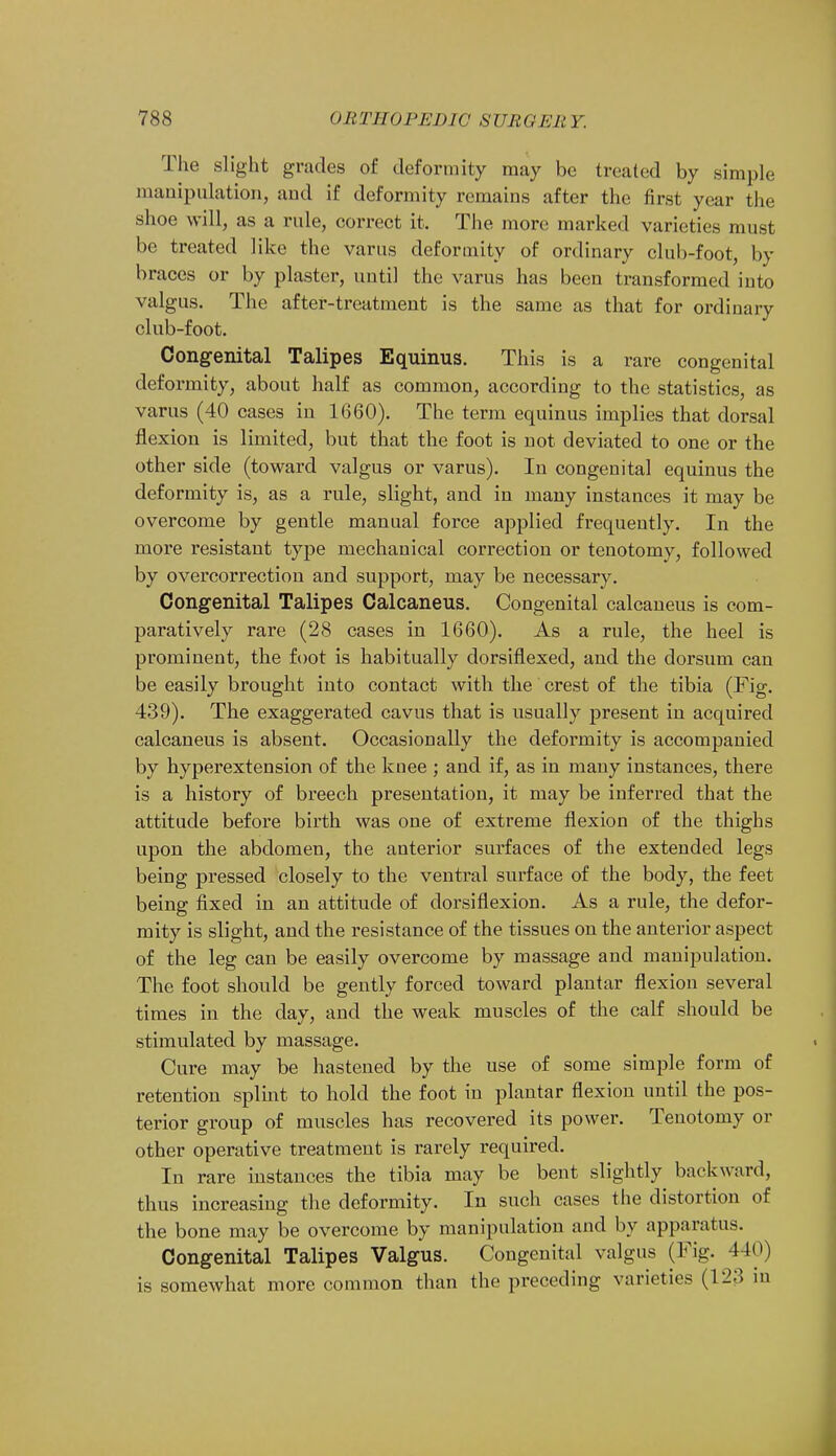 The slight grades of deformity may be treated by simple manipulation, and if deformity remains after the first year the shoe will, as a rule, correct it. The more marked varieties must be treated like the varus deformity of ordinary club-foot, by braces or by plaster, until the varus has been transformed into valgus. The after-treatment is the same as that for ordinary club-foot. Congenital Talipes Equinus. This is a rare congenital deformity, about half as common, according to the statistics, as varus (40 cases in 1660). The term equinus implies that dorsal flexion is limited, but that the foot is not deviated to one or the other side (toward valgus or varus). In congenital equinus the deformity is, as a rule, slight, and in many instances it may be overcome by gentle manual force applied frequently. In the more resistant type mechanical correction or tenotomy, followed by overcorrection and support, may be necessary. Congenital Talipes Calcaneus. Congenital calcaneus is com- paratively rare (28 cases in 1660). As a rule, the heel is prominent, the foot is habitually dorsiflexed, and the dorsum can be easily brought into contact with the crest of the tibia (Fig. 439). The exaggerated cavus that is usually present in acquired calcaneus is absent. Occasionally the deformity is accompanied by hyperextension of the knee ; and if, as in many instances, there is a history of breech presentation, it may be inferred that the attitude before birth was one of extreme flexion of the thighs upon the abdomen, the anterior surfaces of the extended legs being pressed closely to the ventral surface of the body, the feet being fixed in an attitude of dorsiflexion. As a rule, the defor- mity is slight, and the resistance of the tissues on the anterior aspect of the leg can be easily overcome by massage and manipulation. The foot should be gently forced toward plantar flexion several times in the day, and the weak muscles of the calf should be stimulated by massage. Cure may be hastened by the use of some simple form of retention splint to hold the foot in plantar flexion until the pos- terior group of muscles has recovered its power. Tenotomy or other operative treatment is rarely required. In rare instances the tibia may be bent slightly backward, thus increasing the deformity. In such cases the distortion of the bone may be overcome by manipulation and by apparatus. Congenital Talipes Valgus. Congenital valgus (Fig. 440) is somewhat more common than the preceding varieties (123 in