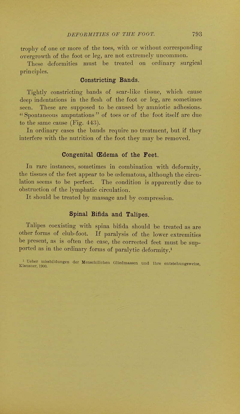 trophy of one or more of the toes, with or without corresponding overgrowth of the foot or leg, are not extremely uncommon. These deformities must be treated on ordinary surgical principles. Constricting Bands. Tightly constricting bands of scar-like tissue, which cause deep indentations in the flesh of the foot or leg, are sometimes seen. These are supposed to be caused by amniotic adhesions.  Spontaneous amputations  of toes or of the foot itself are due to the same cause (Fig. 443). In ordinary cases the bands require no treatment, but if they interfere with the nutrition of the foot they may be removed. Congenital (Edema of the Feet. In rare instances, sometimes in combination with deformity, the tissues of the feet appear to be oedematous, although the circu- lation seems to be perfect. The condition is apparently due to obstruction of the lymphatic circulation. It should be treated by massage and by compression. Spinal Bifida and Talipes. Talipes coexisting with spina bifida should be treated as are other forms of club-foot. If paralysis of the lower extremities be present, as is often the case, the corrected feet must be sup- ported as in the ordinary forms of paralytic deformity.1 Klausn^11900SSblldUngeD ^ Menschilichen Gliedmassen uud ihre entstehungsweise,