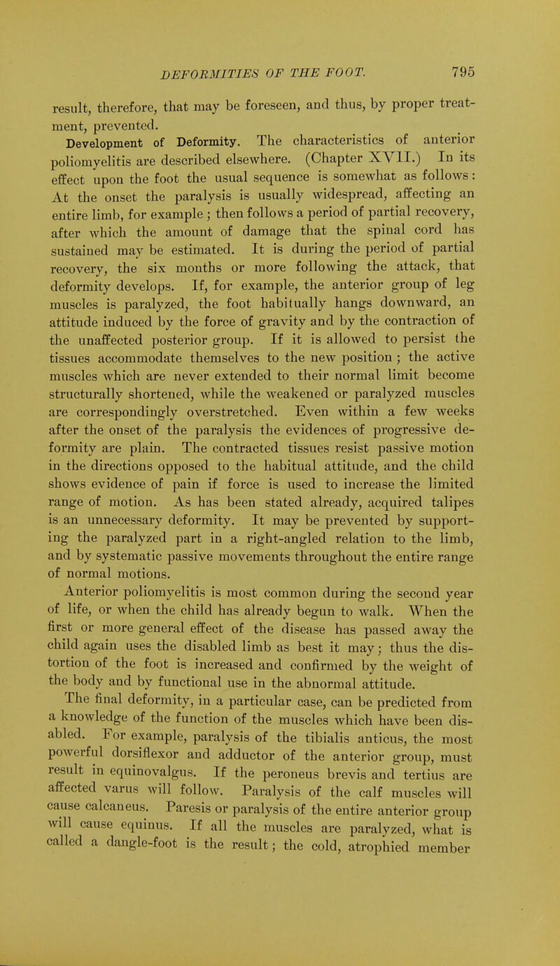 result, therefore, that may be foreseen, and thus, by proper treat- ment, prevented. Development of Deformity. The characteristics of anterior poliomyelitis are described elsewhere. (Chapter XVII.) In its effect upon the foot the usual sequence is somewhat as follows: At the onset the paralysis is usually widespread, affecting an entire limb, for example ; then follows a period of partial recovery, after which the amount of damage that the spinal cord has sustained may be estimated. It is during the period of partial recovery, the six months or more following the attack, that deformity develops. If, for example, the anterior group of leg muscles is paralyzed, the foot habitually hangs downward, an attitude induced by the force of gravity and by the contraction of the unaffected posterior group. If it is allowed to persist the tissues accommodate themselves to the new position ; the active muscles which are never extended to their normal limit become structurally shortened, while the weakened or paralyzed muscles are correspondingly overstretched. Even within a few weeks after the onset of the paralysis the evidences of progressive de- formity are plain. The contracted tissues resist passive motion in the directions opposed to the habitual attitude, and the child shows evidence of pain if force is used to increase the limited range of motion. As has been stated already, acquired talipes is an unnecessary deformity. It may be prevented by support- ing the paralyzed part in a right-angled relation to the limb, and by systematic passive movements throughout the entire range of normal motions. Anterior poliomyelitis is most common during the second year of life, or when the child has already begun to walk. When the first or more general effect of the disease has passed away the child again uses the disabled limb as best it may j thus the dis- tortion of the foot is increased and confirmed by the weight of the body and by functional use in the abnormal attitude. The final deformity, in a particular case, can be predicted from a knowledge of the function of the muscles which have been dis- abled. For example, paralysis of the tibialis anticus, the most powerful dorsiflexor and adductor of the anterior group, must result in equinovalgus. If the peroneus brevis and tertius are affected varus will follow. Paralysis of the calf muscles will cause calcaneus. Paresis or paralysis of the entire anterior group will cause equinus. If all the muscles are paralyzed, what is called a dangle-foot is the result; the cold, atrophied member