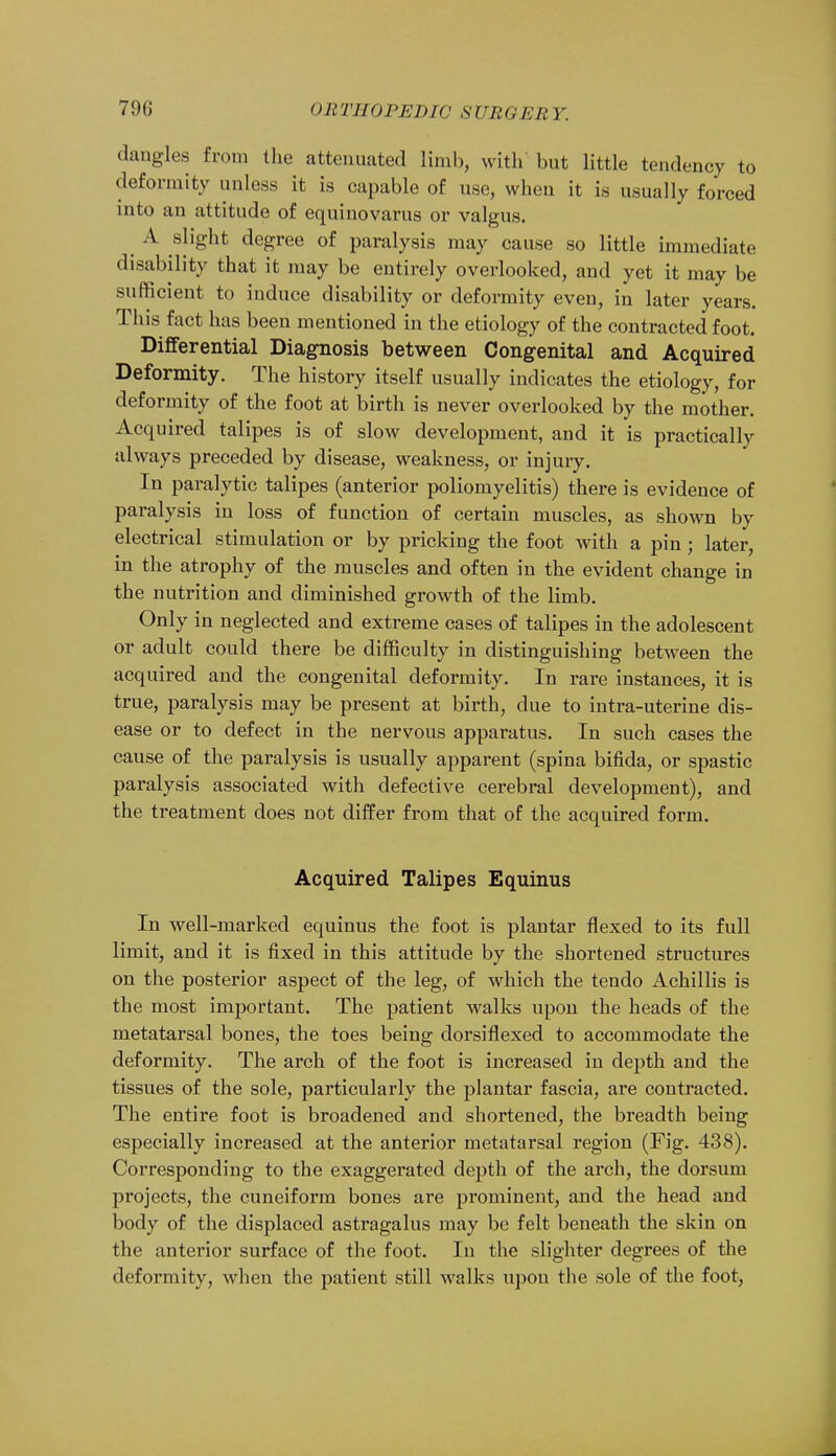 dangles from the attenuated limb, with but little tendency to deformity unless it is capable of use, when it is usually forced into an attitude of equinovarus or valgus. ^ A slight degree of paralysis may cause so little immediate disability that it may be entirely overlooked, and yet it may be sufficient to induce disability or deformity even, in later years. This fact has been mentioned in the etiology of the contracted foot. Differential Diagnosis between Congenital and Acquired Deformity. The history itself usually indicates the etiology, for deformity of the foot at birth is never overlooked by the mother. Acquired talipes is of slow development, and it is practically always preceded by disease, weakness, or injury. In paralytic talipes (anterior poliomyelitis) there is evidence of paralysis in loss of function of certain muscles, as shown by electrical stimulation or by pricking the foot with a pin ; later, in the atrophy of the muscles and often in the evident change in the nutrition and diminished growth of the limb. Only in neglected and extreme cases of talipes in the adolescent or adult could there be difficulty in distinguishing between the acquired and the congenital deformity. In rare instances, it is true, paralysis may be present at birth, due to intra-uterine dis- ease or to defect in the nervous apparatus. In such cases the cause of the paralysis is usually apparent (spina bifida, or spastic paralysis associated with defective cerebral development), and the treatment does not differ from that of the acquired form. Acquired Talipes Equinus In well-marked equinus the foot is plantar flexed to its full limit, and it is fixed in this attitude by the shortened structures on the posterior aspect of the leg, of which the tendo Achillis is the most important. The patient walks upon the heads of the metatarsal bones, the toes being dorsiflexed to accommodate the deformity. The arch of the foot is increased in depth and the tissues of the sole, particularly the plantar fascia, are contracted. The entire foot is broadened and shortened, the breadth being especially increased at the anterior metatarsal region (Fig. 438). Corresponding to the exaggerated depth of the arch, the dorsum projects, the cuneiform bones are prominent, and the head and body of the displaced astragalus may be felt beneath the skin on the anterior surface of the foot. In the slighter degrees of the deformity, when the patient still walks upon the sole of the foot,