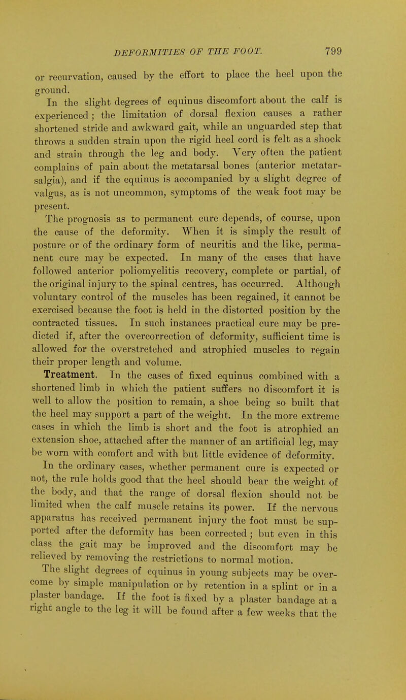 or recurvation, caused by the effort to place the heel upon the ground. In the slight degrees of equinus discomfort about the calf is experienced; the limitation of dorsal flexion causes a rather sborteued stride and awkward gait, while an unguarded step that throws a sudden strain upon the rigid heel cord is felt as a shock and strain through the leg and body. Very often the patient complains of pain about the metatarsal bones (anterior metatar- salgia), and if the equinus is accompanied by a slight degree of valgus, as is not uncommon, symptoms of the weak foot may be present. The prognosis as to permanent cure depends, of course, upon the cause of the deformity. When it is simply the result of posture or of the ordinary form of neuritis and the like, perma- nent cure may be expected. In many of the cases that have followed anterior poliomyelitis recovery, complete or partial, of the original injury to the spinal centres, has occurred. Although voluntary control of the muscles has been regained, it cannot be exercised because the foot is held in the distorted position by the contracted tissues. In such instances practical cure may be pre- dicted if, after the overcorrection of deformity, sufficient time is allowed for the overstretched and atrophied muscles to regain their proper length and volume. Treatment. In the cases of fixed equinus combined with a shortened limb in which the patient suffers no discomfort it is well to allow the position to remain, a shoe being so built that the heel may support a part of the weight. In the more extreme cases in which the limb is short and the foot is atrophied an extension shoe, attached after the manner of an artificial leg, may be worn with comfort and with but little evidence of deformity. In the ordinary cases, whether permanent cure is expected or not, the rule holds good that the heel should bear the weight of the^ body, and that the range of dorsal flexion should not be limited when the calf muscle retains its power. If the nervous apparatus has received permanent injury the foot must be sup- ported after the deformity has been corrected; but even in this class the gait may be improved and the discomfort may be relieved by removing the restrictions to normal motion. The slight degrees of equinus in young subjects may be over- come by simple manipulation or by retention in a splint or in a plaster bandage. If the foot is fixed by a plaster bandage at a right angle to the leg it will be found after a few weeks that the