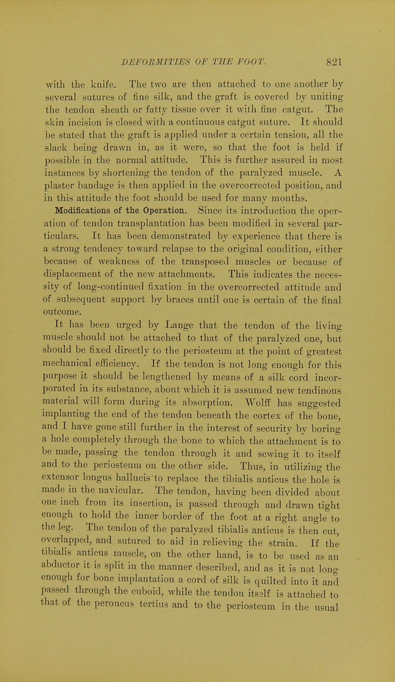 with the knife. The two are then attached to one another by several sutures of fine silk, and the graft is covered by uniting the tendon sheath or fatty tissue over it with fine catgut. The skin incision is closed with a continuous catgut suture. It should be stated that the graft is applied under a certain tension, all the slack being drawn in, as it were, so that the foot is held if possible in the normal attitude. This is further assured in most instances by shortening the tendon of the paralyzed muscle. A plaster bandage is then applied in the overcorrected position, and in this attitude the foot should be used for many months. Modifications of the Operation. Since its introduction the oper- ation of tendon transplantation has been modified in several par- ticulars. It has been demonstrated by experience that there is a strong tendency toward relapse to the original condition, either because of weakness of the transposed muscles or because of displacement of the new attachments. This indicates the neces- sity of long-continued fixation in the overcorrected attitude and of subsequent support by braces until one is certain of the final outcome. It has been urged by Lange that the tendon of the living muscle should not be attached to that of the paralyzed one, but should be fixed directly to the periosteum at the point of greatest mechanical efficiency. If the tendon is not long enough for this purpose it should be lengthened by means of a silk cord incor- porated in its substance, about which it is assumed new tendinous material will form during its absorption. Wolff has suggested implanting the end of the tendon beneath the cortex of the bone, and I have gone still further in the interest of security by boring a hole completely through the bone to which the attachment is to be made, passing the tendon through it and sewing it to itself and to the periosteum on the other side. Thus, in utilizing the extensor longus hallucis-fo replace the tibialis anticus the hole is made in the navicular. The tendon, having been divided about one inch from its insertion, is passed through and drawn tight enough to hold the inner border of the foot at a right angle to the leg. The tendon of the paralyzed tibialis anticus is then cut, overlapped, and sutured to aid in relieving the strain. If the tibialis anticus muscle, on the other hand, is to be used as an abductor it is split in the manner described, and as it is not long enough for bone implantation a cord of silk is quilted into it and passed through the cuboid, while the tendon itself is attached to that of the peroneus tertius and to the periosteum in the usual
